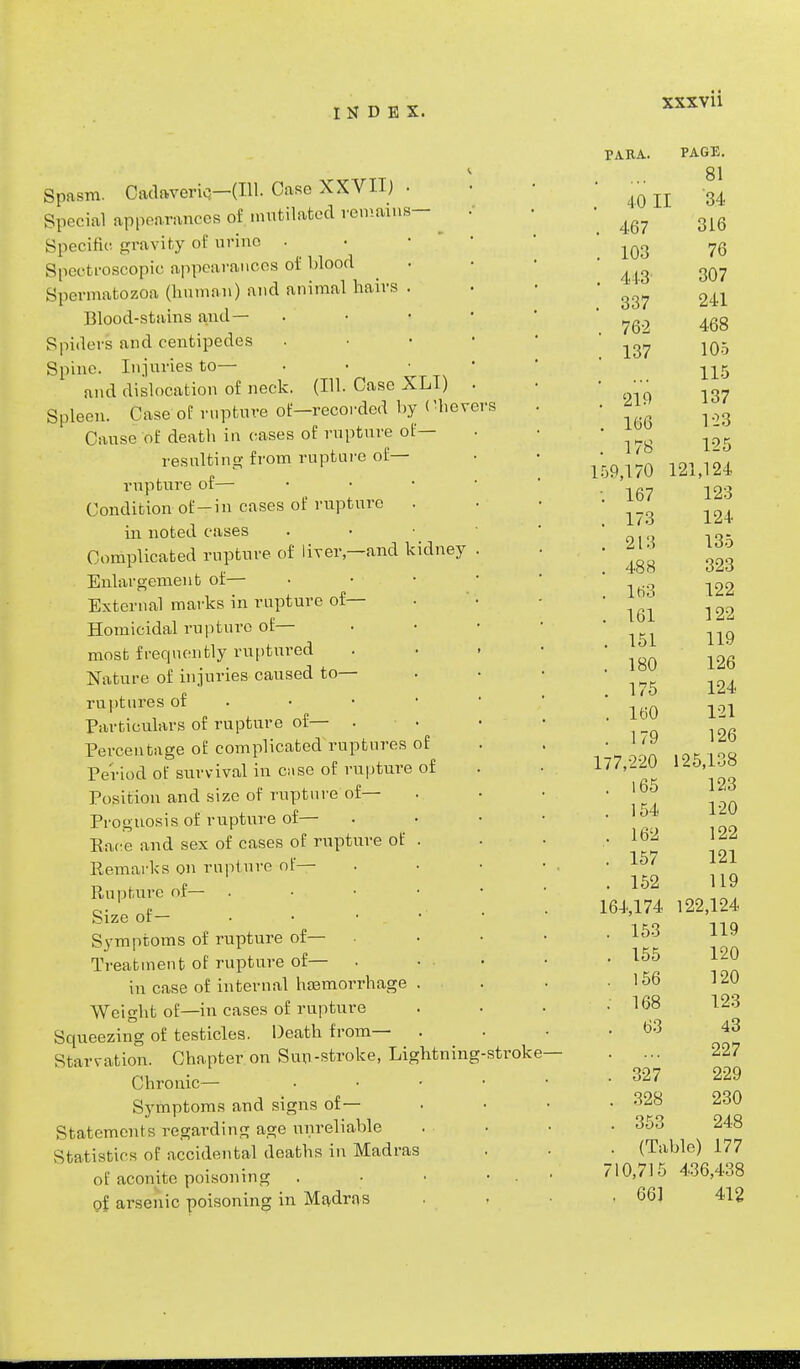 Spasm. Cadaveric}—(111. Case XXVII) • Special appearances of mutilated remains- : Specific gravity of urine • Spectroscopic appearances of l>lood Spermatozoa (human) and animal hairs . Blood-stains and— Spiders and centipedes Spine. Injuries to— • and dislocation of neck. (111. Case XLI) . Spleen. Case of rupture of—recorded by (Severs Cause of death in cases of rupture of— resulting from rupture of— rupture of— Condition of-in cases of rupture . in noted cases Complicated rupture of liver—and kidney . Enlargement of— External marks in rupture of— Homicidal rupture of— most frequently ruptured . Nature of injuries caused to— ruptures of Particulars of rupture of— . Percentage of complicated ruptures of Period of survival in case of rupture of Position and size of rupture of— Prognosis of rupture of— . Pace and sex of cases of rupture of . Remarks on rupture of— Rupture of— . • • Size of— Symptoms of rupture of— • Treatment of rupture of— . in case of internal haemorrhage . Weight of—in cases of rupture Squeezing of testicles. Death from— Starvation. Chapter on Sun-stroke, Lightning-stroke— Chronic— • Symptoms and signs of— Statements regarding age unreliable Statistics of accidental deaths in Madras of aconite poisoning . • • of arsenic poisoning in Madras XSXVll PARA. PAGE. ... 81 40 II '34 467 316 103 76 443 307 337 241 762 468 137 105 115 219 137 166 1-23 178 125 159,170 121,124 -. 167 123 . 173 124 . 213 135 . 488 323 . 163 122 . 161 122 . 151 119 . 180 126 . 175 124 . 160 121 . 179 126 177,220 125,138 . 165 123 . 154 120 . 162 122 . 157 121 . 152 119 164,174 122,124 . 153 119 . 155 120 . 156 120 ; 168 123 . 63 43 . ... 227 . 327 229 . 328 230 . 353 248 . (Table) 177 710,715 436,438 . 661 412