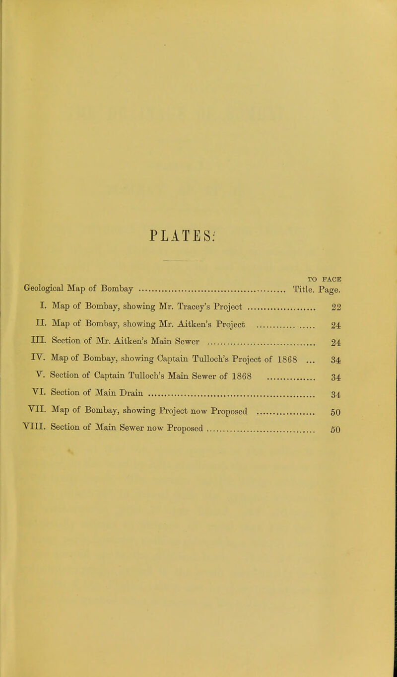 PLATES: TO FACE Geological Map of Bombay Title. Page. I. Map of Bombay, showing Mr. Tracey's Project 22 II. Map of Bombay, showing Mr. Aitken's Project 24 III. Section of Mr. Aitken's Main Sewer 24 IV. Map of Bombay, showing Captain TuUoch's Project of 1868 ... 34 V. Section of Captain TuUoch's Main Sewer of 1868 34 VI. Section of Main Drain 34 VII. Map of Bombay, showing Project now Proposed 50 VIII. Section of Main Sewer now Proposed 50