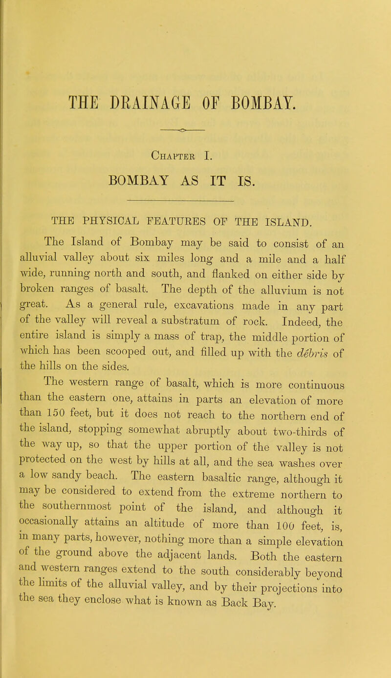 THE DRAINAGE OF BOMBAY. Chapter I. BOMBAY AS IT IS. THE PHYSICAL FEATURES OF THE ISLAND. The Island of Bombay may be said to consist of an alluvial valley about six miles long and a mile and a half wide, running north and south, and flanked on either side by broken ranges of basalt. The depth of the alluvium is not great. As a general rule, excavations made in any part of the valley will reveal a substratum of rock. Indeed, the entire island is simply a mass of trap, the middle portion of which has been scooped out, and filled up with the debris of the hills on the sides. The western range of basalt, which is more continuous than the eastern one, attains in parts an elevation of more than 150 feet, but it does not reach to the northern end of the island, stopping somewhat abruptly about two-thirds of the way up, so that the upper portion of the valley is not protected on the west by hills at all, and the sea washes over a low sandy beach. The eastern basaltic range, although it may be considered to extend from the extreme northern to the southernmost point of the island, and although it occasionally attains an altitude of more than 100 feet, is, in many parts, however, nothing more than a simple elevation of the ground above the adjacent lands. Both the eastern and western ranges extend to the south considerably beyond the limits of the alluvial valley, and by their projections into the sea they enclose what is known as Back Bay.