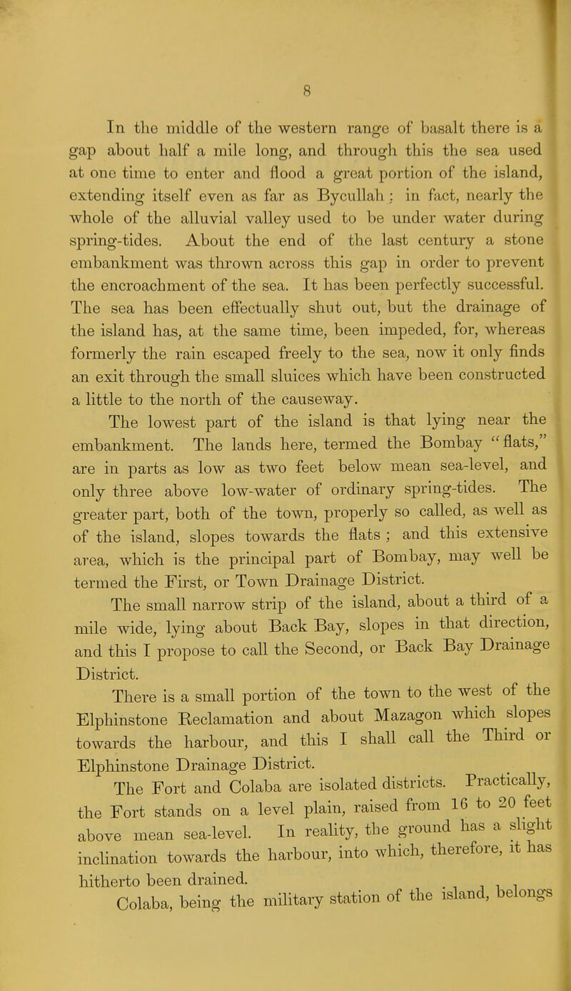 In tlie middle of the western range of basalt there is a gap about half a mile long, and through this the sea used at one time to enter and flood a great portion of the island, extending itself even as far as Bycullah : in fact, nearly the whole of the alluvial valley used to be under water during spring-tides. About the end of the last century a stone embankment was thrown across this gap in order to prevent the encroachment of the sea. It has been perfectly successful. The sea has been effectually shut out, but the drainage of the island has, at the same time, been impeded, for, whereas formerly the rain escaped freely to the sea, now it only finds an exit through the small sluices which have been constructed a little to the north of the causeway. The lowest part of the island is that lying near the embankment. The lands here, termed the Bombay flats, are in parts as low as two feet below mean sea-level, and only three above low-water of ordinary spring-tides. The greater part, both of the town, properly so called, as well as of the island, slopes towards the flats ; and this extensive area, which is the principal part of Bombay, may well be termed the First, or Town Drainage District. The small narrow strip of the island, about a third of a mile wide, lying about Back Bay, slopes in that direction, and this I propose to call the Second, or Back Bay Drainage District, There is a small portion of the town to the west of the Elphinstone Reclamation and about Mazagon which slopes towards the harbour, and this I shall call the Third or Elphinstone Drainage District. The Fort and Colaba are isolated districts. Practically, the Fort stands on a level plain, raised from 16 to 20 feet above mean sea-level. In reality, the ground has a slight inclination towards the harbour, into which, therefore, it has hitherto been drained. Colaba, being the military station of the island, belongs