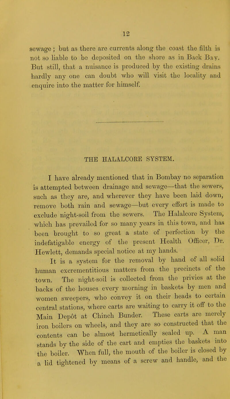 sewage ; but as there are currents along the coast the filth is not so liable to be deposited on the shore as in Back Bay. But still, that a nuisance is produced by the existing drains hardly any one can doubt who will visit the locality and enquire into the matter for himself. THE HALALOORE SYSTEM. I have already mentioned that in Bombay no separation is attempted between drainage and sev^age—that the sewers, such as they are, and wherever they have been laid down, remove both rain and sewage—^but every effort is made to exclude night-soil from the sewers. The Halalcore System, which has prevailed for so many years in this town, and has been brought to so great a state of perfection by the indefatigable energy of the present Health Officer, Dr. Hewlett, demands special notice at my hands. It is a system for the removal by hand of all solid human excrementitious matters from the precincts of the town. The night-soil is collected from the privies at the backs of the houses every morning in baskets by men and women sweepers, who convey it on their heads to certam central stations, where carts are waiting to carry it off to the Main Dep6t at Chinch Bunder. These carts are merely iron boilers on wheels, and they are so constructed that the contents can be almost hermetically sealed up. A man stands by the side of the cart and empties the baskets into the boiler. When full, the mouth of the boiler is closed by a lid tightened by means of a screw and handle, and the