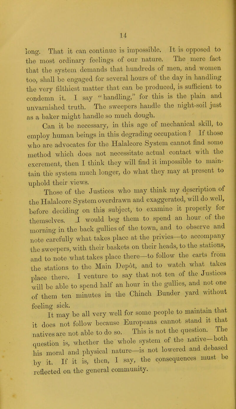 long. Tliat it can continue is impossible. It is opposed to the most ordinary feelings of our nature. The mere fact that the system demands that liundreds of men, and women too, shall be engaged for several hours of the day in handling the very filthiest matter that can be produced, is sufficient to condemn it. I say handhng, for this is the plain and unvarnished truth. The sweepers handle the night-soil just as a baker might handle so much dough. Can it be necessary, in this age of mechanical skill, to employ human beings in this degrading occupation ? If those who are advocates for the Halalcore System cannot find some method which does not necessitate actual contact with the excrement, then I think they will find it impossible to main- tain the system much longer, do what they may at present to uphold their views. Those of the Justices who may think my description of the Halalcore System overdrawn and exaggerated, will do well, before deciding on this subject, to examine it properly for themselves. J would beg them to spend an hour of the morning in the back gullies of the town, and to observe and note carefully what takes place at the privies—to accompany the sweepers, with their baskets on their heads, to the stations, and to note what takes place there—to follow the carts from the stations to the Main Dep6t, and to watch what takes place there. I venture to say that not ten of the Justices will be able to spend half an hour in the gullies, and not one of them ten minutes in the Chinch Bunder yard without feeling sick. • x • ^i + It may be all very well for some people to mamtam that it does not follow because Europeans cannot stand it that natives are not able to do so. This is not the question. The question is, whether the whole system of the i^^^^^^-^^^lj his moral and physical nature-is not lowered and debased by it. If it is, then, I say, the consequences must be reflected on the general community.