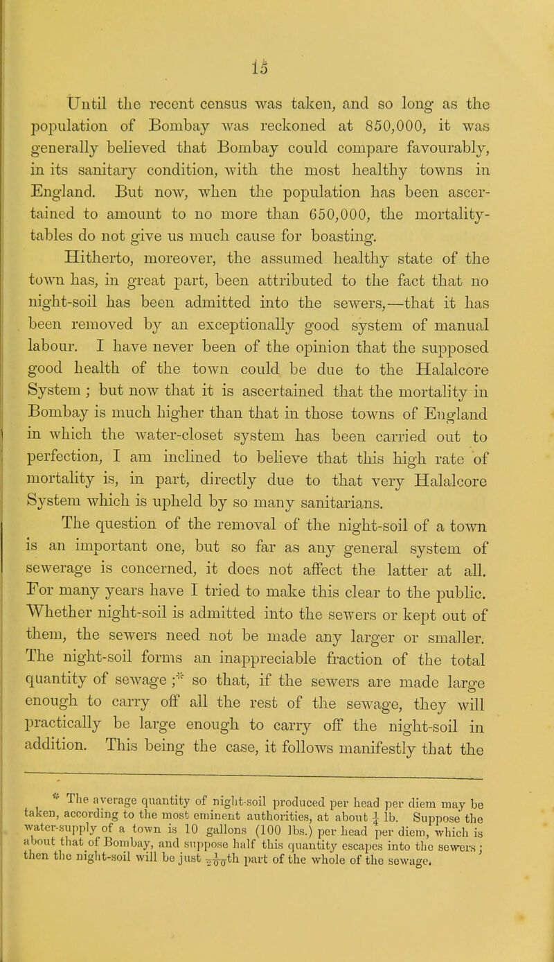 1^ Until the recent census was taken, and so long as the population of Bombay was reckoned at 850,000, it was generally believed that Bombay could compare favourably, in its sanitary condition, Avith the most healthy towns in England. But now, when the pojpulation has been ascer- tained to amount to no more than 650,000, the mortality- tables do not give us much cause for boasting. Hitherto, moreover, the assumed healthy state of the town has, in great part, been attributed to the fact that no night-soil has been admitted into the sewers,—that it has been removed by an exceptionally good system of manual labour. I have never been of the opinion that the supposed good health of the town could be due to the Halalcore System ; but now that it is ascertained that the mortality in Bombay is much higher than that in those towns of England in which the water-closet system has been carried out to perfection, I am inclined to believe that this high rate of mortality is, in part, directly due to that very Halalcore System which is upheld by so many sanitarians. The question of the removal of the night-soil of a town is an important one, but so far as any general system of sewerage is concerned, it does not affect the latter at all. For many years have I tried to make this clear to the pubHc. Whether night-soil is admitted into the sewers or kept out of them, the sewers need not be made any larger or smaller. The night-soil forms an inappreciable fraction of the total quantity of sewage so that, if the sewers are made large enough to carry off all the rest of the sewage, they will practically be large enough to carry off the night-soil in addition. This being the case, it follows manifestly that the ^ The average quantity of niglit-soil produced per head per diem may be taken, according to the most eminent authorities, at about J- lb. Suppose the water-supply of a town is 10 gallons (100 lbs.) per head per diem, which is about that of Bombay, and suppose half this quantity escapes into the sewers : then tlic mght-soil will be just r^^-^th part of the whole of the sewage.