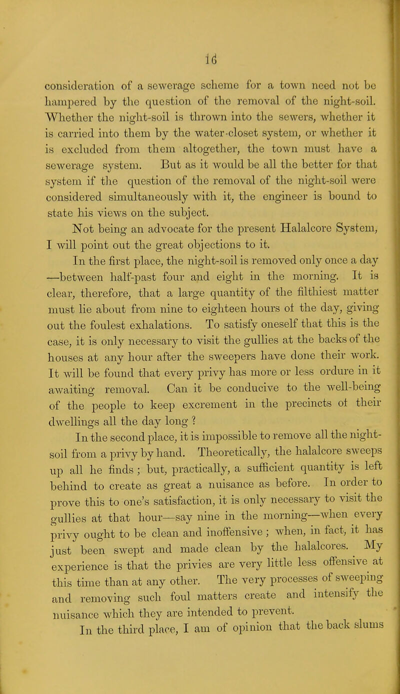 consideration of a sewerage scheme for a town need not be liampered by the question of the removal of the night-soil. Whether the night-soil is thrown into the sewers, whether it is carried into them by the water-closet system, or whether it is excluded from them altogether, the town must have a sewerage system. But as it would be all the better for that system if tlie question of the removal of the night-soil were considered simultaneously with it, the engineer is bound to state his views on the subject. Not being an advocate for the present Halalcore System, I will point out the great objections to it. In the first place, the night-soil is removed only once a day —between half-past four and eight in the morning. It is clear, therefore, that a large quantity of the filthiest matter must lie about from nine to eighteen hours ot the day, giving out the foulest exhalations. To satisfy oneself that this is the case, it is only necessary to visit the gullies at the backs of the houses at any hour after the sweepers have done their work. It will be found that every privy has more or less ordure in it awaiting- removal. Can it be conducive to the well-being of the people to keep excrement in the precincts ot their dwellings all the day long ? In the second place, it is impossible to remove all the night- soil from a privy by hand. Theoretically, the halalcore sweeps up all he finds ; but, practically, a sufficient quantity is left behind to create as great a nuisance as before. In order to prove this to one's satisfaction, it is only necessary to visit the gullies at that hour—say nine in the morning—when every privy ought to be clean and inoflPensive ; when, in fact, it has just been swept and made clean by the halalcores. My experience is that the privies are very little less off'ensive at this time than at any other. The very processes of sweeping and removing such foul matters create and intensify the nuisance which they are intended to prevent. In the third place, I am of opinion that the back slums