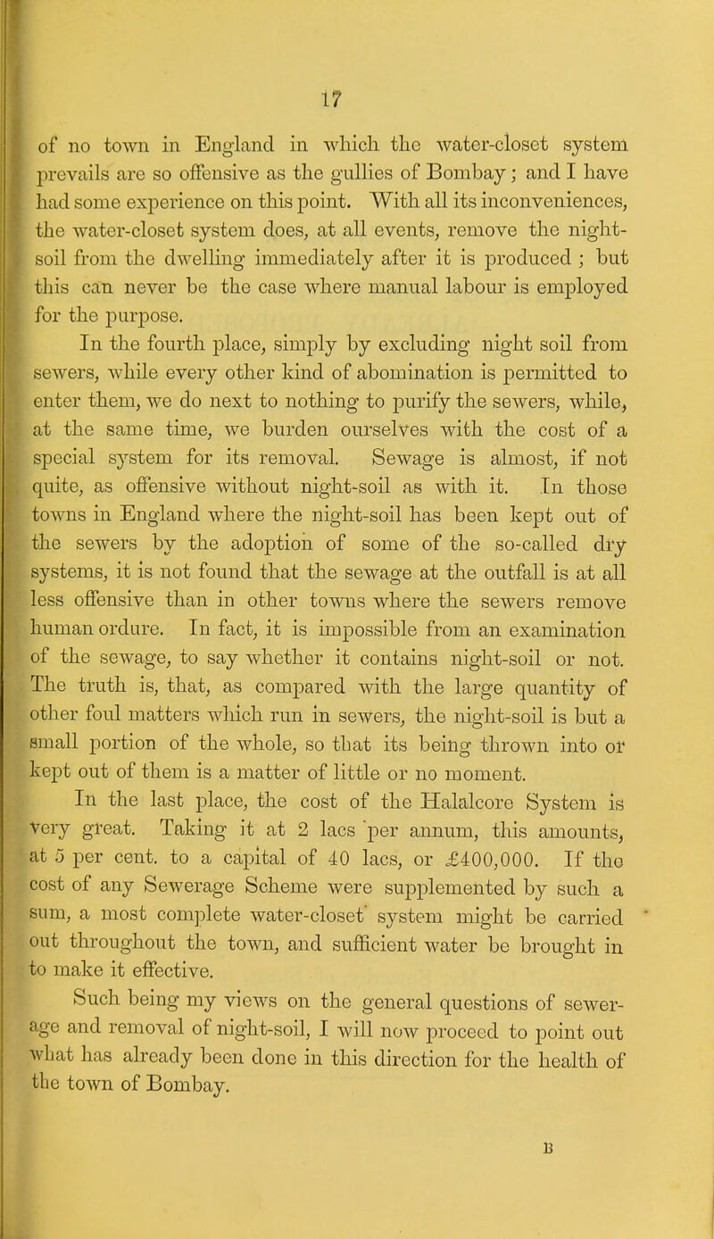 of no town in England in which the water-closet system prevails are so offensive as the gullies of Bombay; and I have had some experience on this point. With all its inconveniences, the water-closet system does, at all events, remove the night- soil from the dwelling immediately after it is produced ; but this can never be the case where manual labour is employed for the purpose. In the fourth place, simply by excluding night soil from sewers, while every other kind of abomination is permitted to enter them, we do next to nothing to purify the sewers, while, at the same time, we burden ourselves with the cost of a special system for its removal. Sewage is almost, if not quite, as offensive without night-soil as with it. In those towns in England where the night-soil has been kept out of the sewers by the adoption of some of the so-called dry systems, it is not found that the sewage at the outfall is at all less offensive than in other towns where the sewers remove human ordure. In fact, it is impossible from an examination of the sewage, to say whether it contains night-soil or not. The truth is, that, as compared with the large quantity of other foul matters which run in sewers, the night-soil is but a small portion of the whole, so that its being thrown into or kept out of them is a matter of little or no moment. In the last place, the cost of the Halalcore System is Very great. Taking it at 2 lacs per annum, this amounts, at 5 per cent, to a capital of 40 lacs, or £400,000. If the cost of any Sewerage Scheme were supplemented by such a sum, a most complete water-closet' system might be carried out throughout the town, and sufficient water be brought in to make it effective. Such being my views on the general questions of sewer- age and removal of night-soil, I will now proceed to point out what has already been done in this direction for the health of the town of Bombay. B