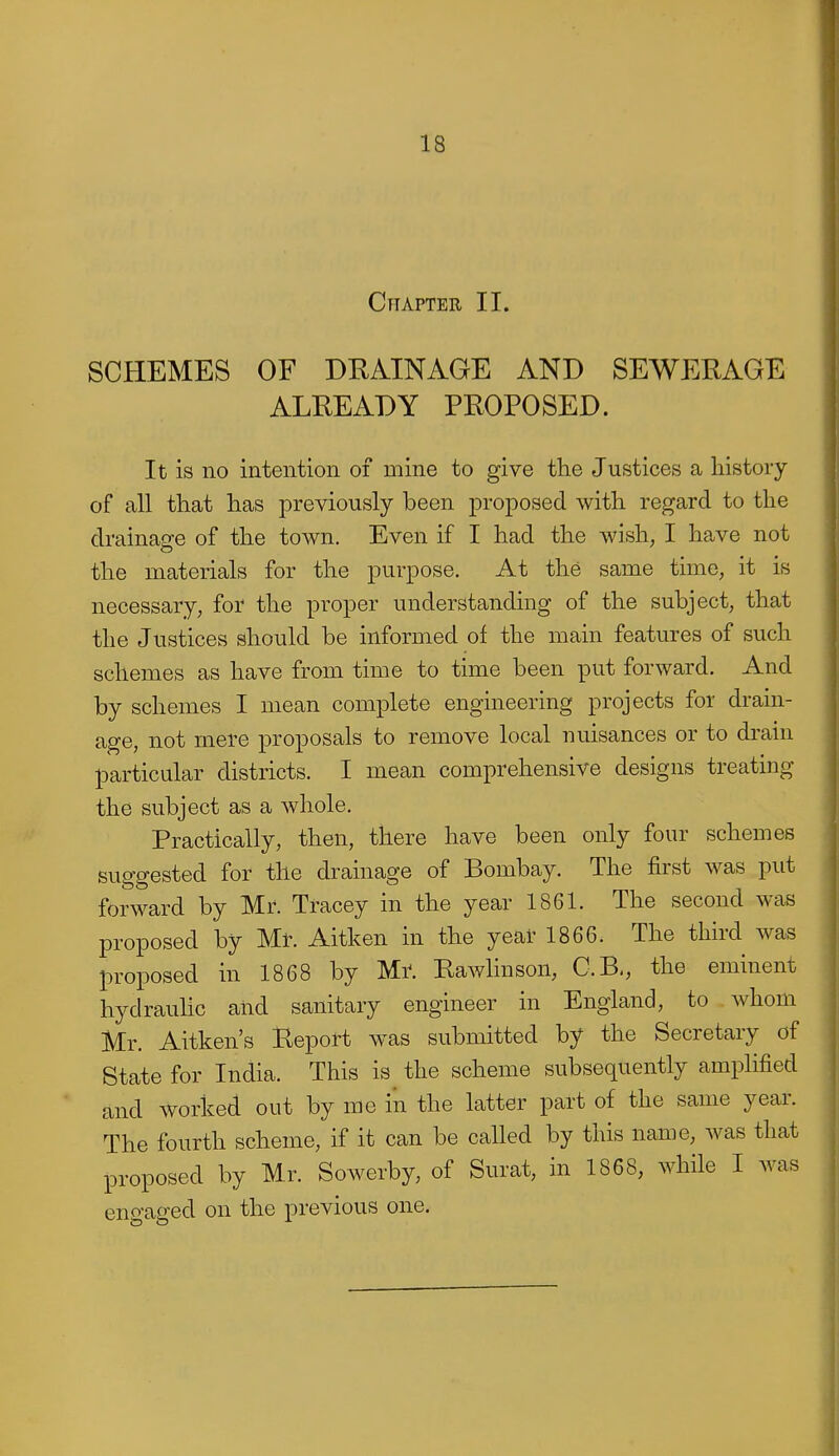 Chapter II. SCHEMES OF DRAINAGE AND SEWERAGE ALREADY PROPOSED. It is no intention of mine to give the Justices a history of all that has previously been proposed with regard to the drainage of the town. Even if I had the wish, I have not the materials for the purpose. At the same time, it is necessary, for the proper understanding of the subject, that the Justices should be informed of the main features of such schemes as have from time to time been put forward. And by schemes I mean complete engineering projects for dram- age, not mere proposals to remove local nuisances or to drain particular districts. I mean comprehensive designs treating the subject as a whole. Practically, then, there have been only four schemes suggested for the drainage of Bombay. The first was put forward by Mr. Tracey in the year 1861. The second was proposed by Mt. Aitken in the year 1866. The third was proposed in 1868 by M^. Rawliuson, C.B,, the eminent hydrauHc and sanitary engineer in England, to whom Mr. Aitken's Report was submitted by the Secretary of State for India. This is the scheme subsequently amplified and worked out by me in the latter part of the same year. The fourth scheme, if it can be called by this name, was that proposed by Mr. Sowerby, of Surat, in 1868, while I was engaged on the previous one.