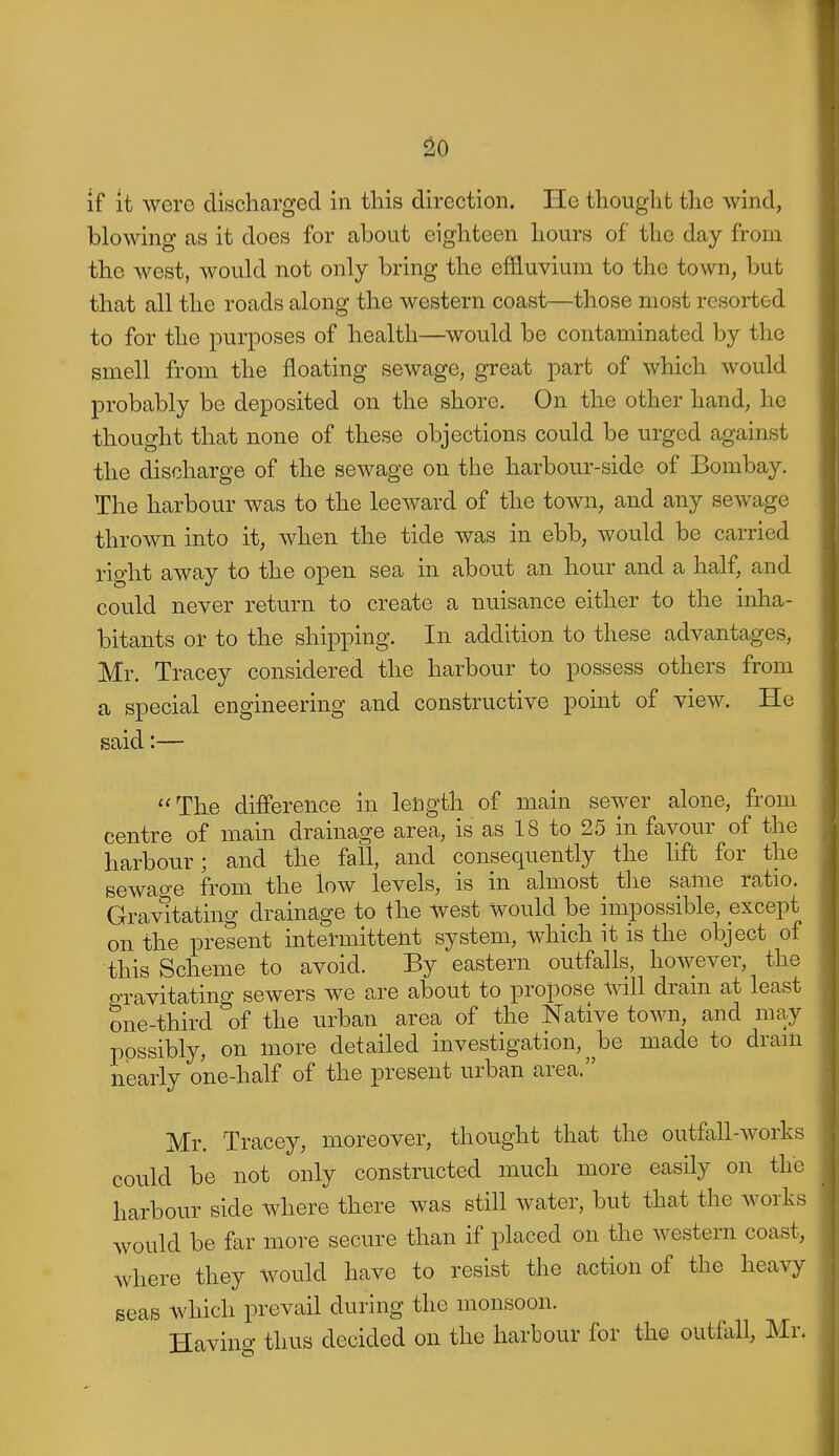 ^0 if it were discharged in this direction. He thought the wind, blowing as it does for about eighteen hours of the day from the west, would not only bring the effluvium to the town, but that all the roads along the western coast—those most resorted to for the purposes of health—would be contaminated by the smell from the floating sewage, great part of which would probably be deposited on the shore. On the other hand, he thought that none of these objections could be urged against the discharge of the sewage on the harbour-side of Bombay. The harbour was to the leeward of the town, and any sewage thrown into it, when the tide was in ebb, would be carried right away to the open sea in about an hour and a half, and could never return to create a nuisance either to the inha- bitants or to the shipping. In addition to these advantages, Mr. Tracey considered the harbour to possess others from a special engineering and constructive point of view. He said:— The difference in length of main sewer alone, from centre of main drainage area, is as 18 to 25 in favour of the harbour; and the fall, and consequently the lift for the sewao-e from the low levels, is in almost the same ratio. Grav'itating drainage to ihe west Would be impossible, except on the present intermittent system, which it is the object of this Scheme to avoid. By eastern outfalls, however, the PTavitating sewers we are about to propose will drain at least one-third of the urban area of the Native town, and may possibly, on more detailed investigation, ^ be made to drain nearly one-half of the present urban area. Mr. Tracey, moreover, thought that the outfall-works could be not only constructed much more easily on the harbour side where there was still water, but that the works would be far more secure than if placed on the western coast, where they would have to resist the action of the heavy seas which prevail during the monsoon. Having thus decided on the harbour for the outfall, Mr.