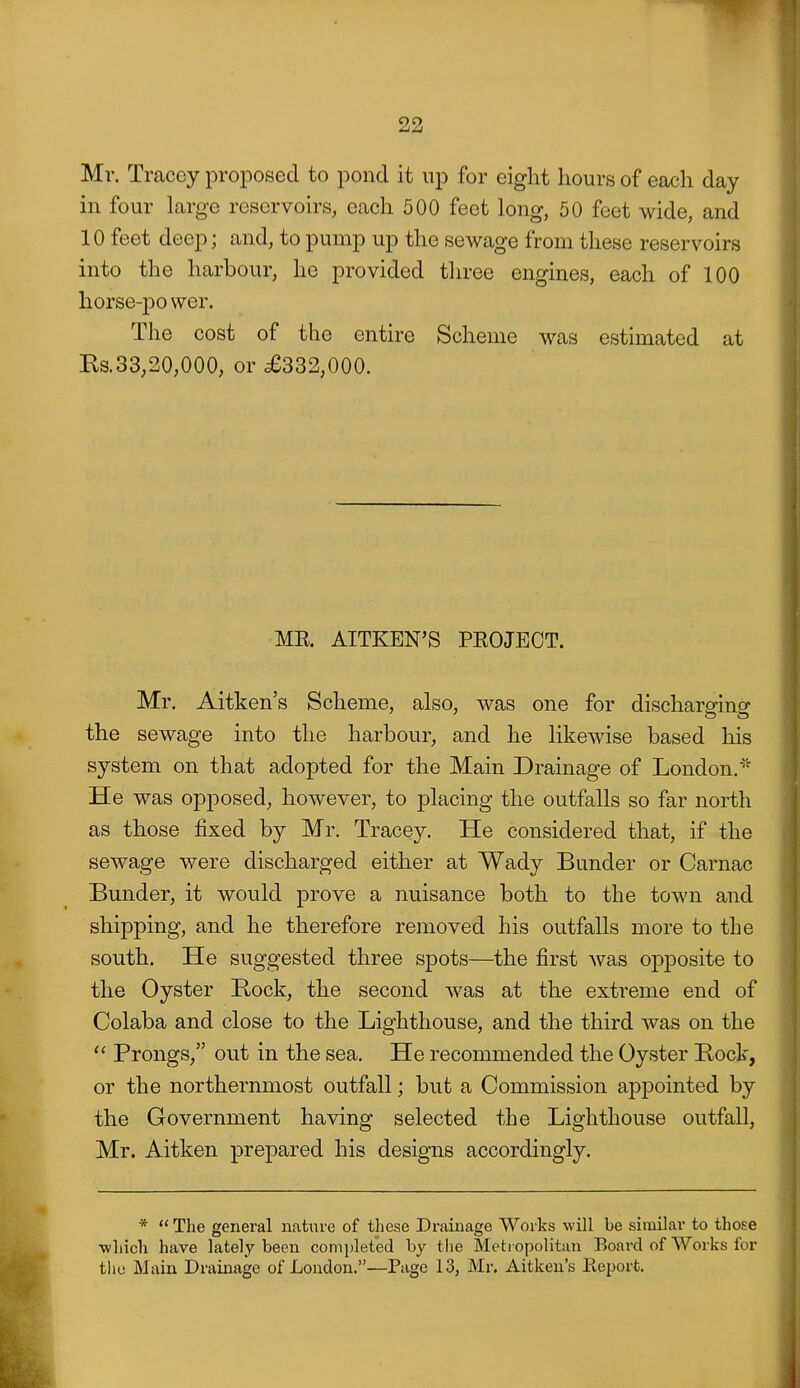 Mr. Tracey proposed to pond it np for eight hours of each day in four large reservoirs, each 500 feet long, 50 feet wide, and 10 feet deep; and, to pump up the sewage from these reservoirs into the harbour, he provided three engines, each of 100 horse-power. The cost of the entire Scheme was estimated at Ils.33,20,000, or £332,000. ME. AITKEN'S PEOJEOT. Mr. Aitken's Scheme, also, was one for discharging the sewage into the harbour, and he likewise based his system on that adopted for the Main Drainage of London.'' He was opposed, however, to placing the outfalls so far north as those fixed by Mr. Tracey. He considered that, if the sewage were discharged either at Wady Bunder or Carnac Bunder, it would prove a nuisance both to the town and shipping, and he therefore removed his outfalls more to the south. He suggested three spots—the first was opposite to the Oyster Rock, the second was at the extreme end of Colaba and close to the Lighthouse, and the third was on the  Prongs, out in the sea. He recommended the Oyster Bock, or the northernmost outfall; but a Commission appointed by the Government having selected the Lighthouse outfall, Mr. Aitken prepared his designs accordingly. * The general nature of these Drainage Works will be similar to those ■which have lately been completed by the Metropolitan Board of Works for tliu Main Drainage of London.—Page 13, Mr. Aitken's Eeport.