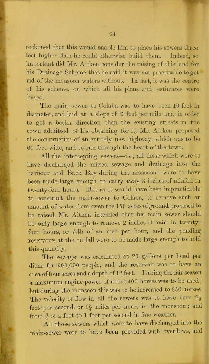 reckoned that this would enable Inm to place his sewers three feet higher than he could otherwise build them. Indeed, so important did Mr. Aitkcn consider the raising of this land for his Drainage Scheme that he said it was not practicable to get rid of the monsoon waters without. In fact, it was the centre of his scheme, on which all his plans and estimates were based. The main sewer to Colaba was to have been 10 feet in diameter, and laid at a slope of 2 feet per mile, and, in order to get a better direction than the existing streets in the town admitted of his obtaining for it, Mr. Aitken proposed the construction of an entirely new highway, which was to be 60 feet wide, and to run through the heart of the town. All the intercepting sewers—i.e., all those which were to have discharged the mixed seAvage and drainage into the harbour and Back Bay during the monsoon—were to have been made large enough to carry away 8 inches of rainfall in twenty-four hours. But as it w'ould have been impracticable to construct the main-sewer to Colaba, to remove such an amount of water from even the 150 acres of ground proposed to be raised, Mr. Aitken intended that his main sewer should be only large enough to remove 2 inches of rain in twenty- four hours, or T^th. of an inch per hour, and the ponding reservoirs at the outfall were to be made large enough to hold this quantity. The sewage was calculated at 20 gallons per head per diem for 900,000 people, and the reservoir was to have an area of four acres and a depth of 12 feet. During the fair season a maximum engine-power of about 400 horses was to be used; but during the monsoon this was to be increased to 650 horses. The velocity of flow in all the sewers was to have been 2^ feet per second, or If miles per hour, in the monsoon; and from I of a foot to 1 foot per second in fine weather. All those sewers which were to have discharged into the main-sewer were to have been provided with overflows, and