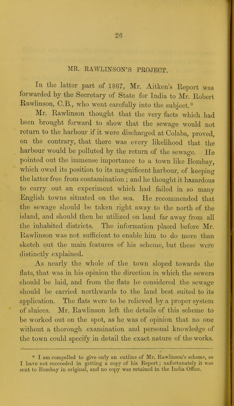 2G MR. RAWLINSON'S PROJECT. In the latter part of 18G7, Mr. Aitken's Report was forwarded by the Secretary of State for India to Mr. Robert RawHnson, C.B., who went carefully into the subject.'^ Mr. Rawlinson thought that the very facts which had been brought forward to show that the sewage would not return to the harbour if it were discharged at Colaba, proved, on the contrary, that there was every likelihood that the harbour would be polluted by the return of the sewage. He pointed out the immense importance to a town like Bombay, which owed its position to its magnificent harbour, of keeping the latter free from contamination ; and he thought it hazardous to carry out an experiment which had failed in so many English towns situated on the sea. He recommended that the sewage should be taken right away to the north of the island, and should then be utilized on land far away from all the inhabited districts. The information placed before Mr. Rawlinson was not sufficient to enable him to do more than sketch out the main features of his scheme, but these were distinctly explained. As nearly the whole of the town sloped towards the flats, that was in his opinion the direction in which the sewers should be laid, and from the flats he considered the sewagfe should be carried northwards to the land best suited to its application. The flats were to be relieved by a j^roper system of sluices. Mr. Rawlinson left the details of this scheme to be worked out on the spot, as he was of opinion that no one without a thorough examination and personal knowledge of the town could specify in detail the exact nature of the works. * I am compelled to give only an outline of Mr. Eawlinson's scheme, as I have not succeeded in getting a copy of his Report; unfortunately it was sent to Bombay in original, and no copy was retained in the India Office.