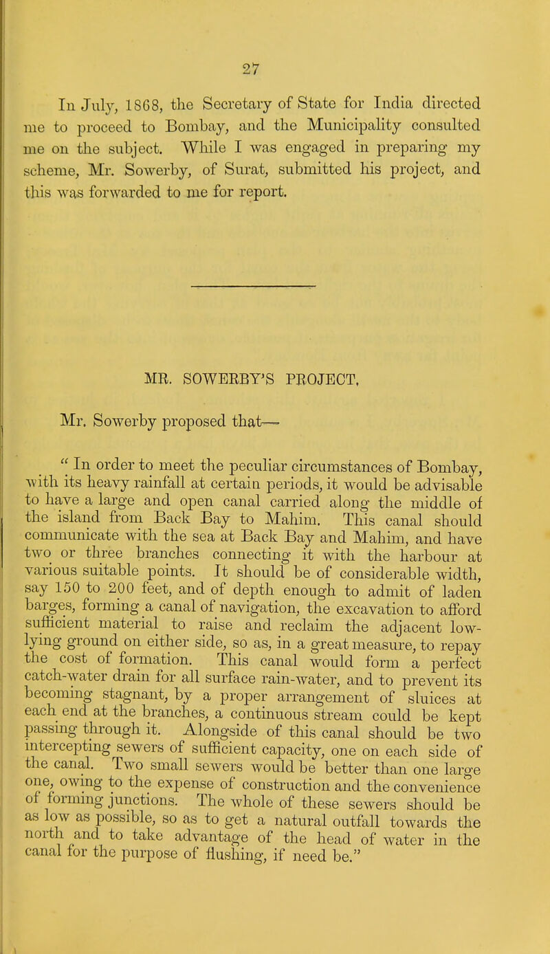 In July, 1868, the Secretary of State for India directed me to proceed to Bombay, and the Municipality consulted me on the subject. While I was engaged in preparing my scheme, Mr. Sowerby, of Surat, submitted his project, and this was forwarded to me for report. MR. SOWERBY'S PROJECT. Mr. Sowerby proposed that— 'J In order to meet the peculiar circumstances of Bombay, with its heavy rainfall at certain periods, it would be advisable to have a large and open canal carried along the middle of the island from Back Bay to Mahim. This canal should communicate with the sea at Back Ba,y and Mahim, and have two or three branches connecting it with the harbour at various suitable points. It should be of considerable width, say 150 to 200 feet, and of depth enough to admit of laden barges, forming a canal of navigation, the excavation to afford sufficient material to raise and reclaim the adjacent low- lying ground on either side, so as, in a great measure, to repay the cost of formation. This canal would form a perfect catch-water drain for all surface rain-water, and to prevent its becoming stagnant, by a proper arrangement of sluices at each end at the branches, a continuous stream could be kept passmg through it. Alongside of this canal should be two mterceptmg sewers of sufficient capacity, one on each side of the canal. Two small sewers would be better than one large one, owmg to the expense of construction and the convenience of formmg junctions. The whole of these sewers should be as low as possible, so as to get a natural outfall towards the north and to take advantage of the head of water in the canal for the purpose of flushing, if need be. 1