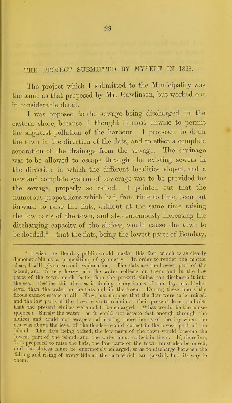 The project which I submitted to the Municipcality was the same as that proposed by Mr. Eawlinson, but worked out in considerable detail. I was opposed to the sewage being discharged on the eastern shore, because I thought it most unwise to permit the slightest pollution of the harbour. I proposed to drain the town in the direction of the flats, and to effect a complete separation of the drainage from the sewage. The drainage was to be allowed to escape through the existing sewers in the direction in which the different locahties sloped, and a new and complete system of sewerage w^as to be provided for the sewage, properly so called. I pointed out that the numerous propositions which had, from time to time, been put forward to raise the flats, without at the same time raising the low parts of the town, and also enormously increasing the discharging capacity of the sluices, would cause the town to be flooded,''^—that the flats, being the lowest parts of Bombay, * I wisli the Bombay public would master this fact, which is as clearly- demonstrable as a proposition of geometry. In order to i^ender the matter clear, I will give a second explanation. The flats are the lowest part of the island, and in very heavy rain the water collects on them, and in the lovv parts of the town, much faster than the present sluices can discharge it into the sea. Besides this, the sea is, dui-ing many hours of the day, at a higher level than the water on the flats and in the town. During these hours the floods cannot escape at all. Now, just suppose that the flats were to be raided, and the low parts of the town were to remain at their present level, and also that the present sluices were not to be enlarged. What would be the conse- quence 1 Surely the water—as it could not escape fast enough through the sluices, and could not escape at all during those horns of the day when the sea was above the level of the floods—would collect in the lowest part of the island. The flats being raised, the low parts of the town would become the lowest part of the island, and the water must collect in them. If, therefore, it is proposed to raise the flats, the low parts of the town must also be raised, and the sluices must be enormously cnlai'ged, so as to discharge between the falling and rising of every tide all the rain which can possibly find its way to them.