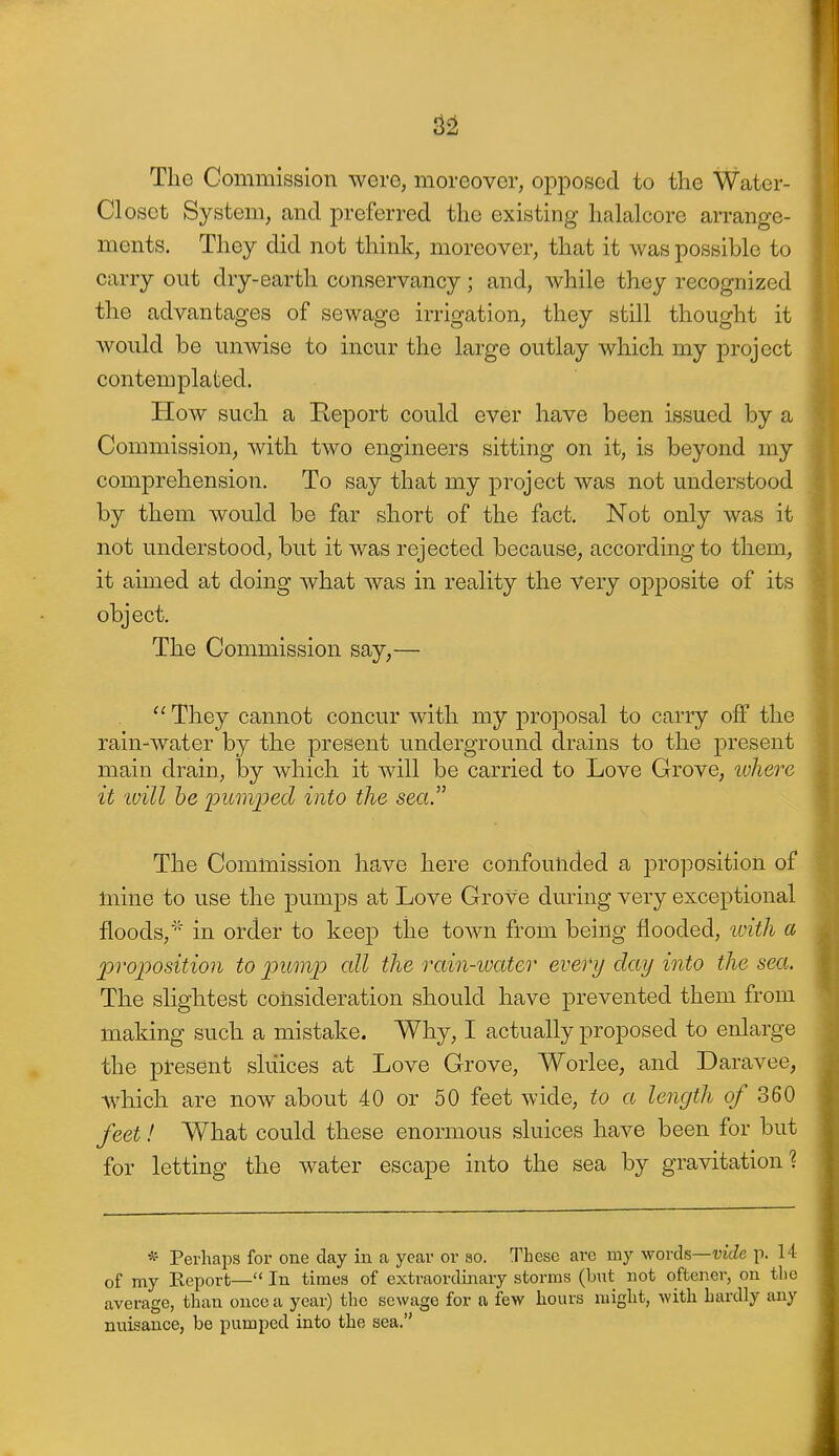 The Commission were, moreover, opposed to the Water- Closot System, and preferred the existing halalcore arrange- ments. They did not think, moreover, that it was possible to carry out dry-earth conservancy; and, while they recognized the advantages of sewage irrigation, they still thought it would be unwise to incur the large outlay which my project contemplated. How such a Report could ever have been issued by a Commission, with two engineers sitting on it, is beyond my comprehension. To say that my project was not understood by them would be far short of the fact. Not only was it not understood, but it was rejected because, according to them, it aimed at doing what was in reality the very opposite of its object. The Commission say,—  They cannot concur with my projDOsal to carry off the rain-water by the present underground drains to the present main drain, by which it will be carried to Love Grove, ivliere it 'will he ijumped into the sea.'' The Commission have here confounded a proposition of mine to use the pumps at Love Grove during very exceptional floods,' in order to keep the town from being flooded, ivith a proposition to pump all the rain-iuater every day into the sea. The slightest consideration should have prevented them from making such a mistake. Why, I actually proposed to enlarge the pl-esent sluices at Love Grove, Worlee, and Daravee, which are now about 40 or 50 feet wide, to a length of 360 feet! What could these enormous sluices have been for but for letting the water escape into the sea by gravitation? * Perhaps for one day in a year or ao. These are my words—utcZe p. 14 of my Report— In times of extraordinary storms (but not oftener, on the average, than once a year) tlie sewage for a few hours might, with hardly any nuisance, be pumped into the sea.