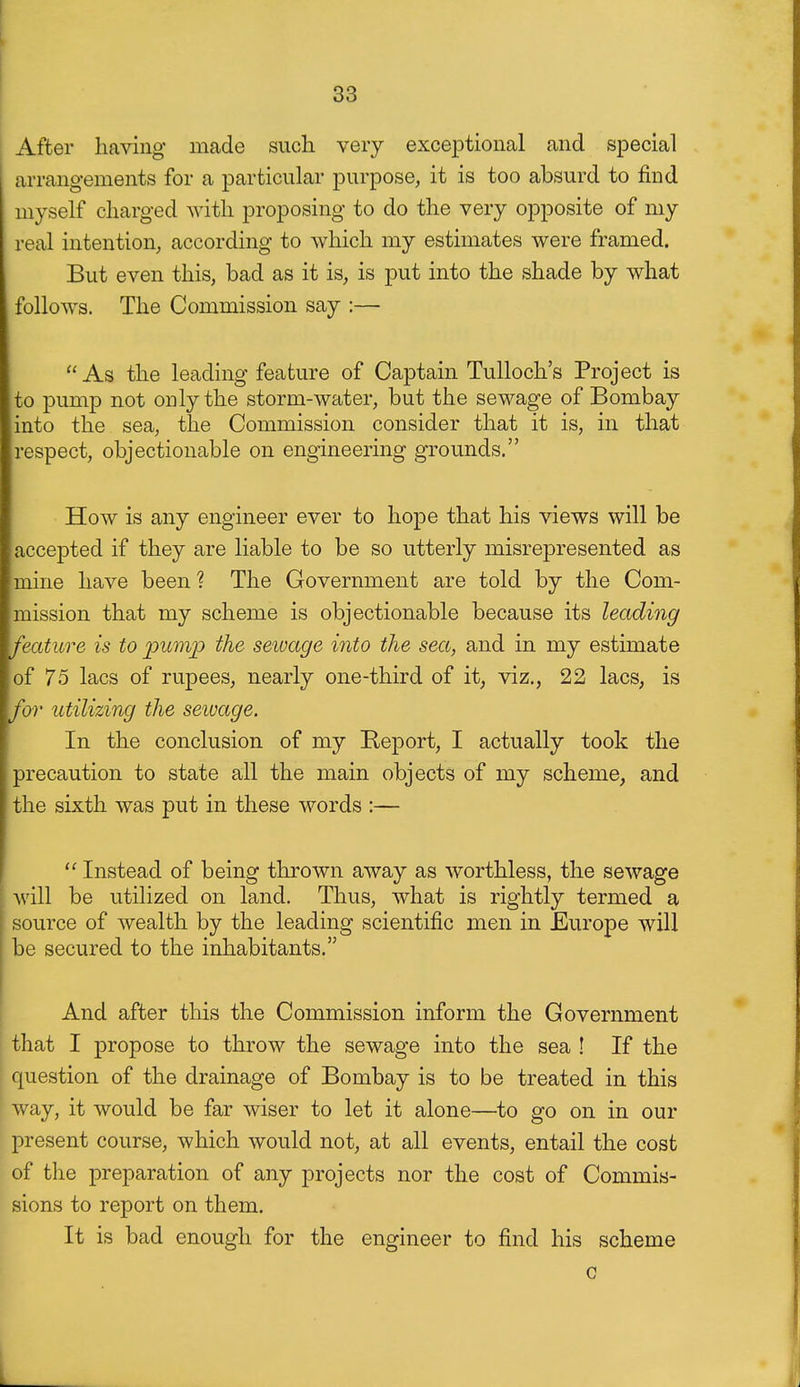 After having made such very exceptional and special arrangements for a particular purpose, it is too absurd to find myself charged with proposing to do the very opposite of my real intention, according to which my estimates were framed. But even this, bad as it is, is put into the shade by what follows. The Commission say :— As the leading feature of Captain Tulloch's Project is to pump not only the storm-water, but the sewage of Bombay into the sea, the Commission consider that it is, in that respect, objectionable on engineering grounds. How is any engineer ever to hope that his views will be accepted if they are liable to be so utterly misrepresented as mine have been ? The Government are told by the Com- mission that my scheme is objectionable because its leading feature is to picmp the sewage into the sea, and in my estimate of 75 lacs of rupees, nearly one-third of it, viz., 22 lacs, is for utilizing the seivage. In the conclusion of my Report, I actually took the precaution to state all the main objects of my scheme, and the sixth was put in these words :—  Instead of being thrown away as Avorthless, the sewage will be utilized on land. Thus, what is rightly termed a f source of wealth by the leading scientific men in Europe will ' be secured to the inhabitants. And after this the Commission inform the Government that I propose to throw the sewage into the sea ! If the question of the drainage of Bombay is to be treated in this way, it would be far wiser to let it alone—to go on in our present course, which would not, at all events, entail the cost of the preparation of any projects nor the cost of Commis- sions to report on them. It is bad enough for the engineer to find his scheme c