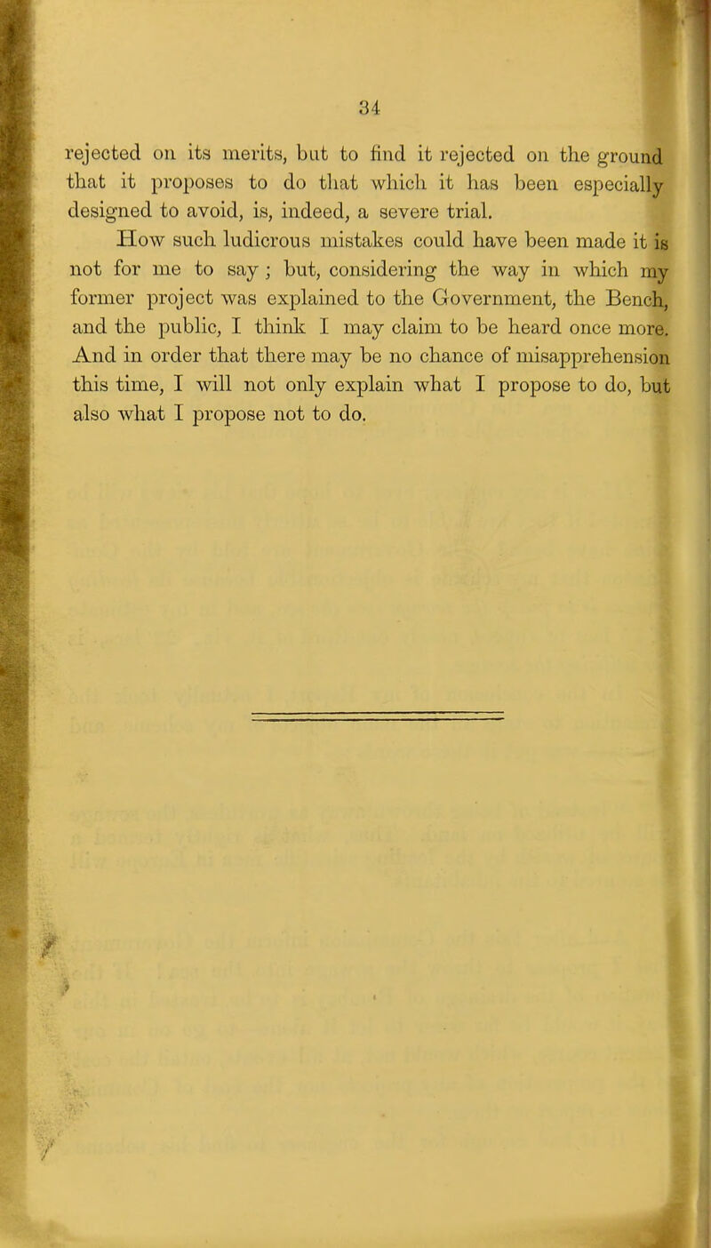 rejected on its merits, but to find it rejected on the ground that it proposes to do tliat which it has been especially- designed to avoid, is, indeed, a severe trial. How such ludicrous mistakes could have been made it is not for me to say ; but, considering the way in which my former project was explained to the Government, the Bench, and the public, I think I may claim to be heard once more. And in order that there may be no chance of misapprehension this time, I will not only explain what I propose to do, but also what I propose not to do.