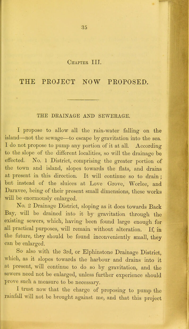 Chapter III. THE PROJECT NOW PROPOSED. THE DEAINAGE AND SEWERAGE. I propose to allow all the rain-water falling on the island—not the sewage—to escape by gravitation into the sea. I do not propose to pump any portion of it at all. According to the slope of the different localities, so will the drainage be effected. No. 1 District, comprising the greater portion of the town and island, slopes towards the flats, and drains at present in this direction. It will continue so to drain; but instead of the sluices at Love Grove, Worlee, and Daravee, being of their present small dimensions, these works will be enormously enlarged. No. 2 Drainage District, sloping as it does towards Back Bay, will be drained into it by gravitation through the existing sewers, which, having been found large enough for all practical purposes, will remain without alteration. If, in the future, they should be found inconveniently small, they can be enlarged. So also with the 3rd, or Elphinstone Drainage District, which, as it slopes towards the harbour and drains into it at present, will continue to do so by gravitation, and the sewers need not be enlarged, unless further experience should prove such a measure to be necessary. I trust now that the charge of proposing to pump the rainfall will not be brought against me, and that this project