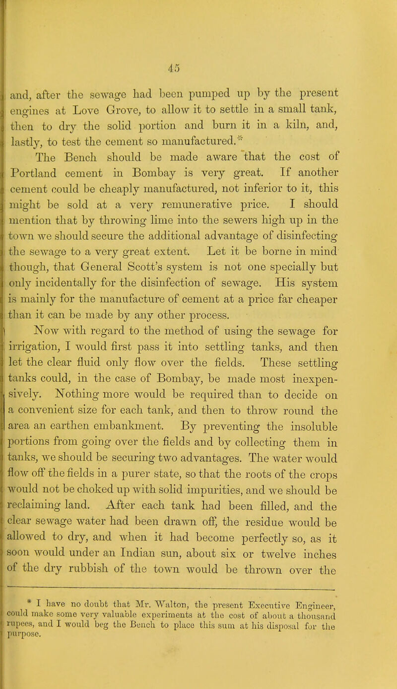 I and, after the sewage had been pumped up by the present engines at Love Grove, to allow it to settle in a small tank, then to dry the soUd portion and burn it in a kiln, and, lastly, to test the cement so manufactured.' The Bench should be made aware that the cost of Portland cement in Bombay is very great. If another cement could be cheaply manufactured, not inferior to it, this might be sold at a very remunerative price. I should mention that by throwing lime into the sewers high up in the town we should secure the additional advantage of disinfecting I the sewage to a very great extent. Let it be borne in mind though, that General Scott's system is not one specially but only incidentally for the disinfection of sewage. His system is mainly for the manufacture of cement at a price far cheaper than it can be made by any other process. Now with regard to the method of using the sewage for irrigation, I would first pass it into settling tanks, and then let the clear fluid only flow over the fields. These settling ! tanks could, in the case of Bombay, be made most inexpen- sively. Nothing more would be required than to decide on a convenient size for each tank, and then to throw round the area an earthen embankment. By preventing the insoluble portions from going over the fields and by collecting them in tanks, we should be securing two advantages. The water would flow ofl* the fields in a purer state, so that the roots of the crops would not be choked up with solid impurities, and we should be reclaiming land. After each tank had been filled, and the clear sewage water had been drawn off, the residue would be allowed to dry, and when it had become perfectly so, as it soon would under an Indian sun, about six or twelve inches of the dry rubbish of the town would be thrown over the * I have no doubt that Mr. Walton, the present Executive Engineer, could make some very valuable experiments at the cost of about a thousand rupees, and I would beg the Bench to place this sum at his disposal for the purpose.