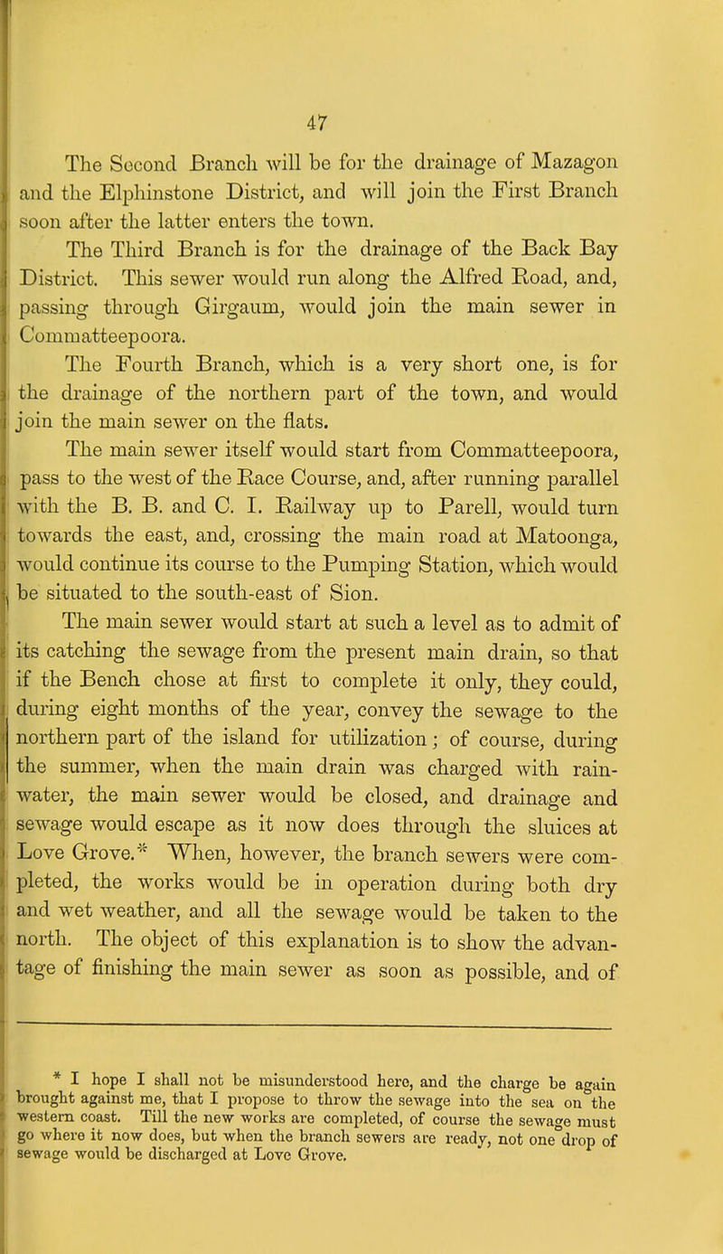 The Second Branch will be for the drainage of Mazagon and the Elphinstone District, and will join the First Branch soon after the latter enters the town. The Third Branch is for the drainage of the Back Bay District. This sewer would run along the Alfred Road, and, passing through Girgaum, would join the main sewer in Commatteepoora. The Fourth Branch, which is a very short one, is for the drainage of the northern part of the town, and would join the main sewer on the flats. The main sewer itself wotdd start from Commatteepoora, pass to the west of the Race Course, and, after running parallel with the B. B. and C. I. Railway up to Parell, would turn towards the east, and, crossing the main road at Matoonga, would continue its course to the Pumping Station, which would be situated to the south-east of Sion. The main sewer would start at such a level as to admit of its catching the sewage from the present main drain, so that if the Bench chose at first to complete it only, they could, during eight months of the year, convey the sewage to the northern part of the island for utilization; of course, during the summer, when the main drain was charged with rain- water, the main sewer would be closed, and drainage and sewage would escape as it now does through the sluices at Love Grove. '^ When, however, the branch sewers were com- pleted, the works would be in operation during both dry and wet weather, and all the sewage would be taken to the north. The object of this explanation is to show the advan- tage of finishing the main sewer as soon as possible, and of * I hope I shall not be misunderstood hero, and the charge be again brought against me, that I propose to throw the sewage into the sea on the western coast. Till the new works are completed, of course the sewage must go where it now does, but when the branch sewers are readj, not one°drop of sewage would be discharged at Love Grove.