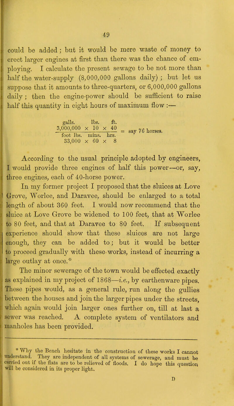 could be added; but it would be mere waste of money to erect lara-er enofines at first than tliere was tlie chance of em- ploying. I calculate the present sewage to be not more than half the water-supply (8,000,000 gallons daily) ; but let us suppose that it amounts to three-quarters, or 6,000,000 gallons daily; then the engine-power should be sufficient to raise half this quantity in eight hours of maximum flow :— galls. lbs. ft. 3,000,000 X 10 X 40 ^ ^^^^^^^ foot lbs. mins. nrs. 33,000 X 60 X 8 According to the usual principle adopted by engineers, I would provide three engines of half this power—or, say, three engines, each of 40-horse power. In my former project I proposed that the sluices at Love Grove, Worlee, and Daravee, should be enlarged to a total length of about 360 feet. I would now recommend that the sluice at Love Grove be widened to 100 feet, that at Worlee to 80 feet, and that at Daravee to 80 feet. If subsequent experience should show that these sluices are not large enough, they can be added to; but it would be better to proceed gradually with these works, instead of incurring a large outlay at once.^' The minor sewerage of the town would be effected exactly as explained in my project of 1868—i.e., by earthenware pipes. These pipes would, as a general rule, run along the gullies between the houses and join the larger pipes under the streets, which again would join larger ones further on, till at last a sewer was reached. A complete system of ventilators and manholes has been provided. * Why the Bencli hesitate in the constructioa of these works I cannot Tinderstand. They are independent of all systems of sewerage, and must be carried out if the flats are to be relieved of floods. I do hope this question ■will be considered in its proper light. D