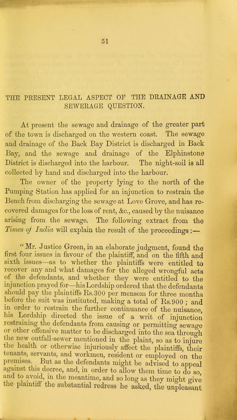 THE PEESENT LEGAL ASPECT OF THE DEAINAGE AND SEWERAGE QUESTION. At present the sewage and drainage of the greater part of the town is discharged on the western coast. The sewage and drainage of the Back Bay District is discharged in Back Bay, and the sewage and drainage of the Elphinstone District is discharged into the harbour. The night-soil is all collected by hand and discharged into the harbour. The owner of the property lying to the north of the Pumping Station has applied for an injunction to restrain the Bench from discharging the sewage at Love Grove, and has re- covered damages for the loss of rent, &c,, caused by the nuisance arising from the sewage. The following extract from the Times of India will explain the result of the proceedings :— Mr. Justice Green, in an elaborate judgment, found the first four issues in favour of the plaintiff, and on the fifth and sixth issues—as to whether the plaintiffs were entitled to recover any and what damages for the alleged wrongful acts of the defendants, and whether they were entitled to the injunction prayed for—his Lordship ordered that the defendants should pay the plaintiffs Es.300 per mensem for three months before the suit was instituted, making a total of Rs.900 ; and in order to restrain the further continuance of the nuisance, his Lordship directed the issue of a writ of injunction restraining the defendants from causing or permitting sewage or other offensive matter to be discharged into the sea through the new outfall-sewer mentioned in the plaint, so as to injure the health or otherwise injuriously affect the plaintiffs, their tenants, servants, and workmen, resident or employed on the premises But as the defendants might be advised to appeal agamst this decree, and, in order to allow them time to do so and to avoid, m the meantime, and so long as they might give the plaintiff the substantial redress he asked, the unpleasant
