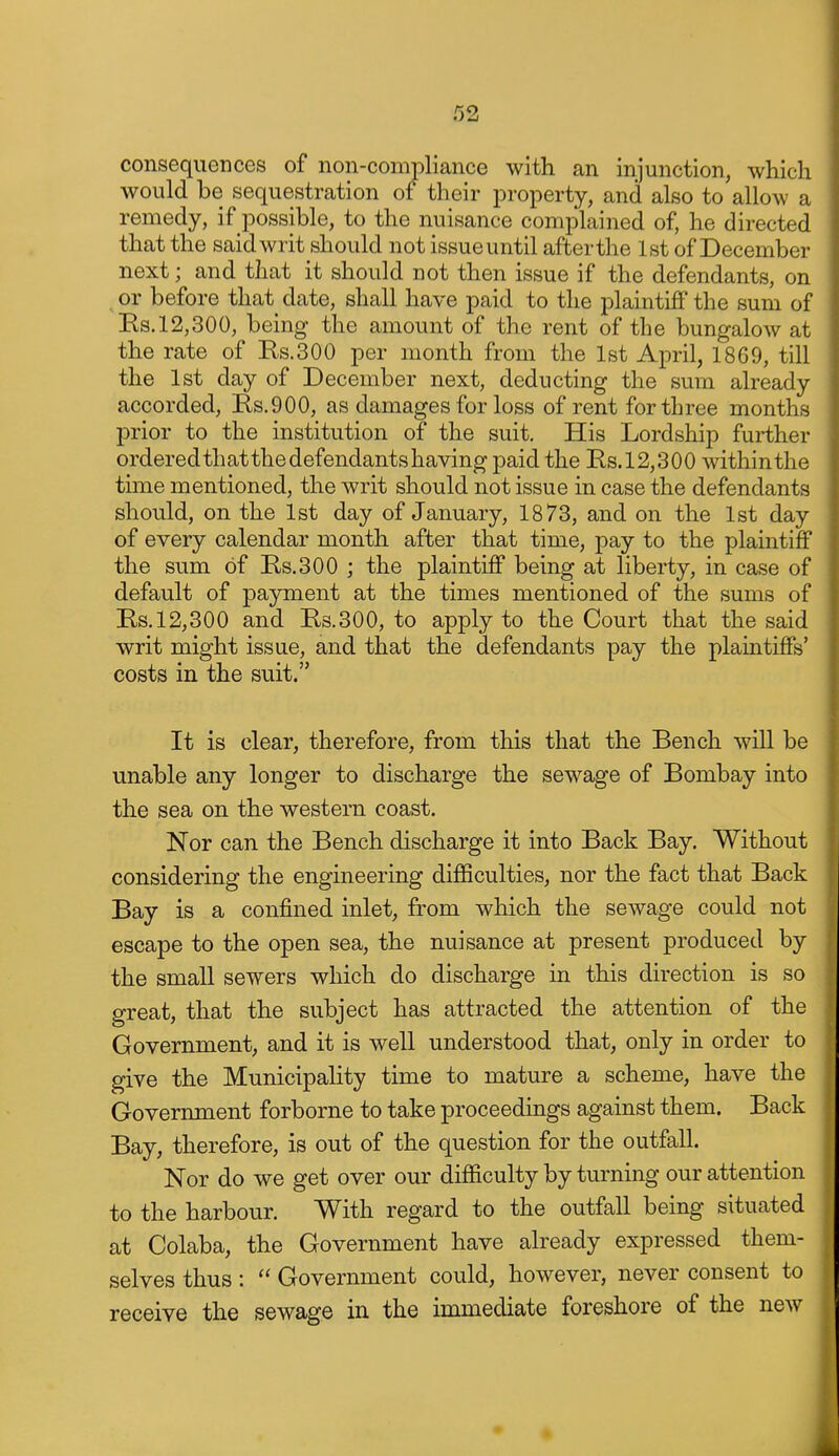 consequences of non-compliance with an injunction, which would be sequestration of their property, and also to allow a remedy, if possible, to the nuisance complained of, he directed that the said writ should not issue until after the 1st of December next; and that it should not then issue if the defendants, on or before that date, shall have paid to the plaintiff the sum of Es.12,300, being the amount of the rent of the bungalow at the rate of Rs.300 per month from the 1st April, 1869, till the 1st day of December next, deducting the sura already accorded, Rs.900, as damages for loss of rent for three months prior to the institution of the suit. His Lordship further ordered that the defendantshaving paid the Ils.12,300 within the time mentioned, the writ should not issue in case the defendants should, on the 1st day of January, 1873, and on the 1st day of every calendar month after that time, pay to the plaintiff the sum of E,s.300 ; the plaintiff being at liberty, in case of default of payment at the times mentioned of the sums of Rs. 12,300 and Rs.300, to apply to the Court that the said writ might issue, and that the defendants pay the plaintiffs' costs in the suit. It is clear, therefore, from this that the Bench will be unable any longer to discharge the sewage of Bombay into the sea on the western coast. Nor can the Bench discharge it into Back Bay. Without considering the engineering difficulties, nor the fact that Back Bay is a confined inlet, from which the sewage could not escape to the open sea, the nuisance at present produced by the small sewers which do discharge in this direction is so great, that the subject has attracted the attention of the Government, and it is well understood that, only in order to give the Municipality time to mature a scheme, have the Government forborne to take proceedings against them. Back Bay, therefore, is out of the question for the outfall. Nor do we get over our difficulty by turning our attention to the harbour. With regard to the outfall being situated at Colaba, the Government have already expressed them- selves thus:  Government could, however, never consent to receive the sewage in the immediate foreshore of the new