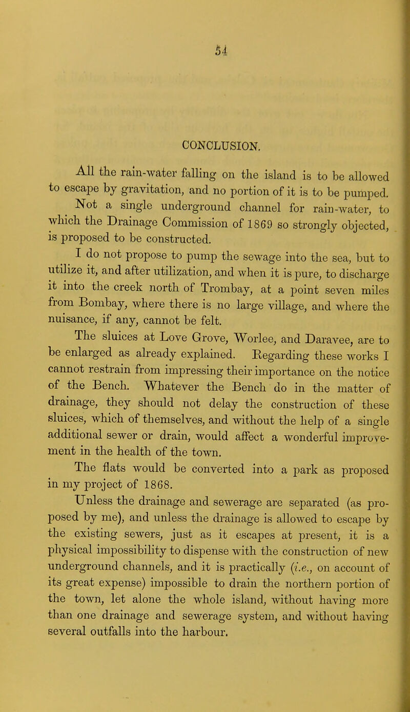CONCLUSION. All the rain-water falling on the island is to be allowed to escape by gravitation, and no portion of it is to be pumped. Not a single underground channel for rain-water, to which the Drainage Commission of 1869 so strongly objected, is proposed to be constructed. I do not propose to pump the sewage into the sea, but to utilize it, and after utilization, and when it is pure, to discharge it into the creek north of Trombay, at a point seven miles from Bombay, where there is no large village, and where the nuisance, if any, cannot be felt. The sluices at Love Grove, Worlee, and Daravee, are to be enlarged as already explained. Begarding these works I cannot restrain from impressing their importance on the notice of the Bench. Whatever the Bench do in the matter of drainage, they should not delay the construction of these sluices, which of themselves, and without the help of a single additional sewer or drain, would affect a wonderful knprov^e- ment in the health of the town. The flats would be converted into a park as proposed in my project of 1868. Unless the drainage and sewerage are separated (as pro- posed by me), and unless the drainage is allowed to escape by the existing sewers, just as it escapes at present, it is a physical impossibility to dispense with the construction of new underground channels, and it is practically {i.e., on account of its great expense) impossible to drain the northern portion of the town, let alone the whole island, without having more than one drainage and sewerage system, and without having several outfalls into the harbour.