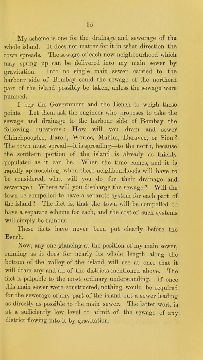 My scheme is one for the di'ainage and sewerage of the whole island. It does not matter for it in what direction the town spreads. The sewage of each new neighbourhood which may spring up can be delivered into my main sewer by gravitation. Into no single main sewer carried to the harbour side of Bombay could the sewage of the northern part of the island possibly be taken, unless the sewage were pumped. I beg the Government and the Bench to weigh these points. Let them ask the engineer who proposes to take the sewage and drainage to the harbour side of Bombay the following questions : How will you drain and sewer Chinchpooglee, Parell, Worlee, Mahim, Daravee, or Sion? The town must spread—it is spreading—to the north, because the southern portion of the island is already as thickly ■ populated as it can be. When the time comes, and it is rapidly approaching, when these neighbourhoods will have to be considered, what will you do for their drainage and sewerage ? Where will you discharge the sewage ? Will the town be compelled to have a separate system for each part of the island ? The fact is, that the towm will be compelled to have a separate scheme for each, and the cost of such systems will simj)ly be ruinous. These facts have never been put clearly before the Bench. Now, any one glancing at the position of my main sewer, running as it does for nearly its whole length along the bottom of the valley of the island, will see at once that it will drain any and all of the districts mentioned above. The fact is palpable to the most ordinary understanding. If once this main sewer were constructed, nothing would be required for the sewerage of any part of the island but a sewer leading as directly as possible to the main sewer. The latter work is at a sufficiently low level to admit of the sewage of any district flowing into it by gravitation.