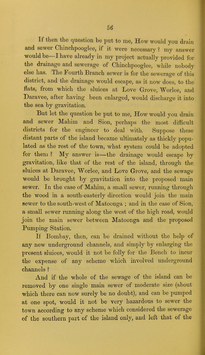 5^ If then the question be put to me, How would you drain and sewer Chinchpooglee, if it were necessary ? my answer would be—I have ah'eady in my project actually provided for the drainage and sewerage of Chinchpooglee, while nobody else has. The Fourth Branch sewer is for the sewerage of this district, and the drainage would escape, as it now does, to the flats, from which the sluices at Love Grove, Worlee, and Daravee, after having been enlarged, would discharge it into the sea by gravitation. But let the question be put to me. How would you drain and sewer Mahim and Sion, perhaps the most difficult districts for the engineer to deal with. Suppose these distant parts of the island became ultimately as thickly popu- lated as the rest of the town, what system could be adopted for them ? My answer is—the drainage would escape by gravitation, like that of the rest of the island, through the sluices at Daravee, Worlee, and Love Grove, and the sewage would be brought by gravitation into the proposed main sewer. In the case of Mahim, a small sewer, running through the wood in a south-easterly direction would join the main sewer to the south-west of Matoonga ; and in the case of Sion, a small sewer running along the west of the high road, would join the main sewer between Matoonga and the proposed Pumping Station. If Bombay, then, can be drained without the help of any new underground channels, and simply by enlarging the present sluices, would it not be folly for the Bench to incur the expense of any scheme which involved underground channels ? And if the whole of the sewage of the island can be removed by one single main sewer of moderate size (about which there can now surely be no doubt), and can be pumped at one spot, would it not be very hazardous to sewer the town according to any scheme which considered the sewerage of the southern part of the island only, and left that of the