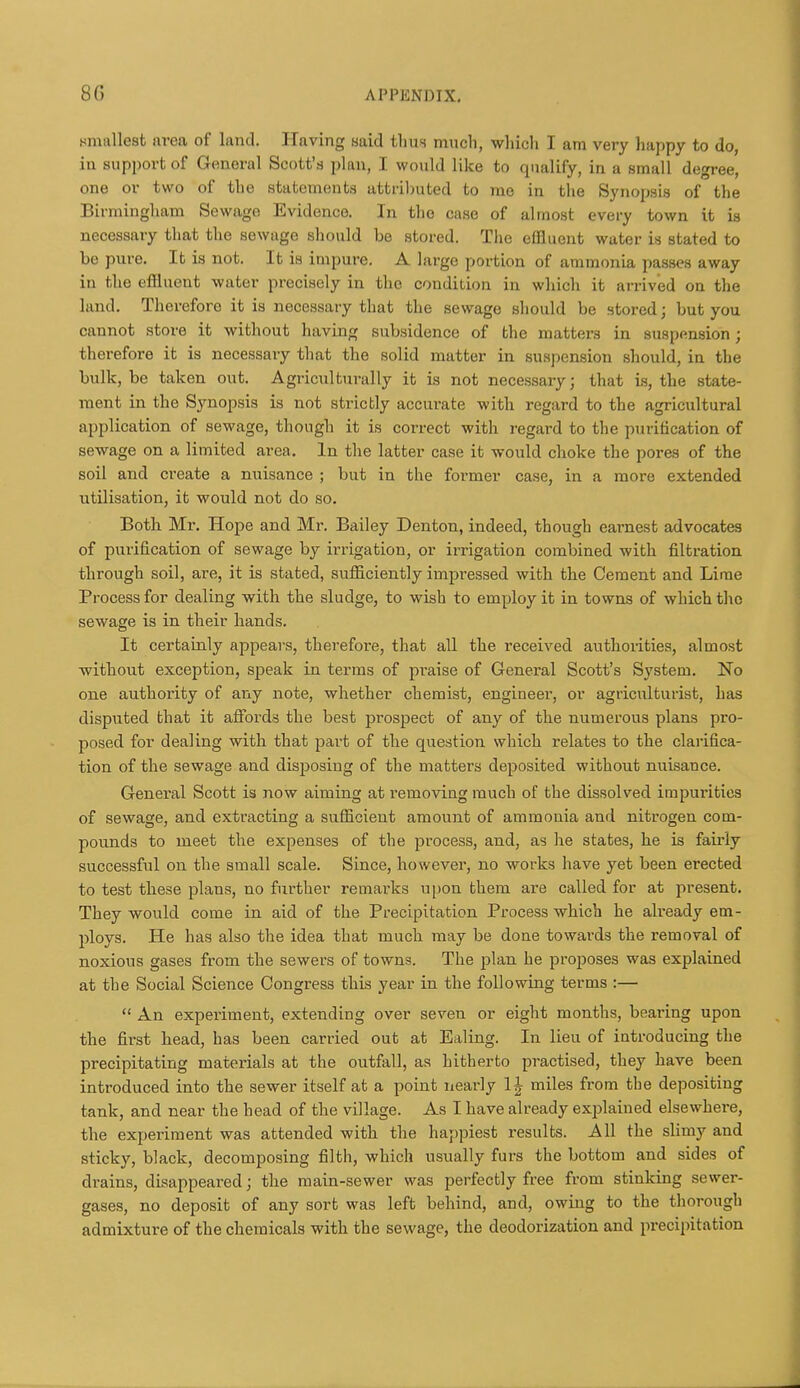 smallest area of land. Having said thm much, which I am very happy to do, in support of General Scott's plan, I would like to qualify, in a small degree, one or two of the stutomonts attril)uted to me in the Synopsis of the Bii mingham Sewage lividenco. In the case of almost every town it is necessary that the sewage should be stored. The effluent water is stated to be pure. It is not. It is impure. A large portion of ammonia passes away in the effluent water precisely in the condition in which it arrived on the land. Therefore it is necessary that the sewage should be stored; but you cannot store it without having subsidence of the matters in suspension; therefore it is necessary that the solid matter in suspension should, in the bulk, be taken out. Agriculturally it is not necessary; that is, the state- ment in the Synopsis is not strictly accurate with regard to the agricultural application of sewage, though it is correct with regard to the purification of sewage on a limited area. In the latter case it would choke the pores of the soil and create a nuisance ; but in the former case, in a more extended utilisation, it would not do so. Both Mr, Hope and Mr. Bailey Denton, indeed, though earnest advocates of purification of sewage by irrigation, or irrigation combined with filtration through soil, are, it is stated, sufficiently impressed with the Cement and Lime Process for dealing with the sludge, to wish to employ it in towns of which the sewage is in their hands. It certainly appears, therefore, that all the received authorities, almost without exception, speak in terms of praise of General Scott's System. No one authority of any note, whether chemist, engineer, or agriculturist, has disputed that it affords the best prospect of any of the numerous plans pro- posed for dealing with that part of the question which relates to the clarifica- tion of the sewage and disposing of the matters deposited without nuisance. General Scott is now aiming at removing much of the dissolved impurities of sewage, and extracting a sufficient amount of ammonia and nitrogen com- pounds to meet the expenses of the process, and, as he states, he is fairly successful on the small scale. Since, hosvever, no works have yet been erected to test these plans, no further remarks upon them are called for at present. They would come in aid of the Precipitation Process which he already em- ploys. He has also the idea that much may be done towards the removal of noxious gases from the sewers of towns. The plan he proposes was explained at the Social Science Congress this year in the following terms :—  An experiment, extending over seven or eight months, bearing upon tbe first head, has been carried out at Ealing. In lieu of introducing the precipitating materials at the outfall, as hitherto practised, they have been introduced into the sewer itself at a point nearly 1| miles from the depositing tank, and near the head of the village. As I have already exiolained elsewhere, the experiment was attended with the happiest results. All the slimy and sticky, black, decomposing filth, which usually furs the bottom and sides of drains, disappeared; the main-sewer was perfectly free from stinking sewer- gases, no deposit of any sort was left behind, and, owing to the thorough admixture of the chemicals with the sewage, the deodorization and precipitation