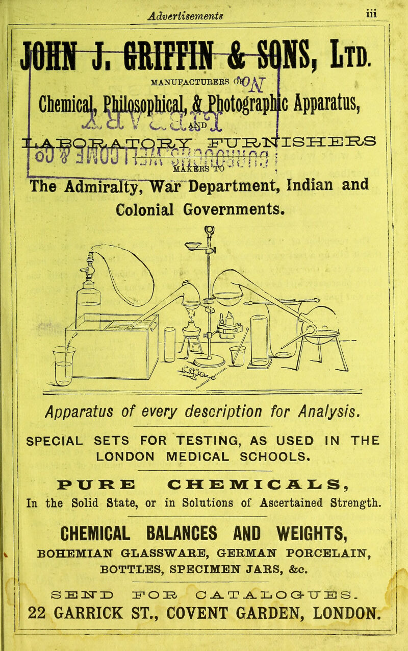 m J. BRIPFIN &-m, Ltd. MANUFACTURERS ChemM Bh^^ Apparatus, liil!Rfe^^6'^^ The AdmiraltyTiyar Department, Indian and Colonial Governments. Apparatus of every description for Analysis, SPECIAL SETS FOR TESTING, AS USED IN THE LONDON MEDICAL SCHOOLS, PXJRC: CHS IVf XC AXi s. In the Solid State, or in Solutions of Ascertained Strength. CHEMICAL BALANCES AND WEIGHTS, BOHEMIAN GLASSWARE, GERMAN PORCELAIN, BOTTLES, SPECIMEN JARS, &c. 22 GARRICK ST., COVENT GARDEN, LONDON,