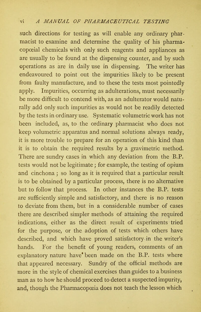 such directions for testing as will enable any ordinary phar- macist to examine and determine the quality of his pharma- copoeial chemicals with only such reagents and appliances as are usually to be found at the dispensing counter, and by such operations as are in daily use in dispensing. The writer has endeavoured to point out the impurities likely to be present from faulty manufacture, and to these the tests most pointedly apply. Impurities, occurring as adulterations, must necessarily be more difficult to contend with, as an adulterator would natu- rally add only such impurities as would not be readily detected by the tests in ordinary use. Systematic volumetric work has not been included, as, to the ordinary pharmacist who does not keep volumetric apparatus and normal solutions always ready, it is more trouble to prepare for an operation of this kind than it is to obtain the required results by a gravimetric method. There are sundry cases in which any deviation from the B.P. tests would not be legitimate; for example, the testing of opium and cinchona ; so long as it is required that a particular result is to be obtained by a particular process, there is no alternative but to follow that process. In other instances the B.P. tests are sufficiently simple and satisfactory, and there is no reason to deviate from them, but in a considerable number of cases there are described simpler methods of attaining the required indications, either as the direct result of experiments tried for the purpose, or the adoption of tests which others have described, and which have proved satisfactory in the writer's hands. For the benefit of young readers, comments of an explanatory nature have* been made on the B.P. tests where that appeared necessary. Sundry of the official methods are more in the style of chemical exercises than guides to a business man as to how he should proceed to detect a suspected impurity, and, though the Pharmacopoeia does not teach the lesson which