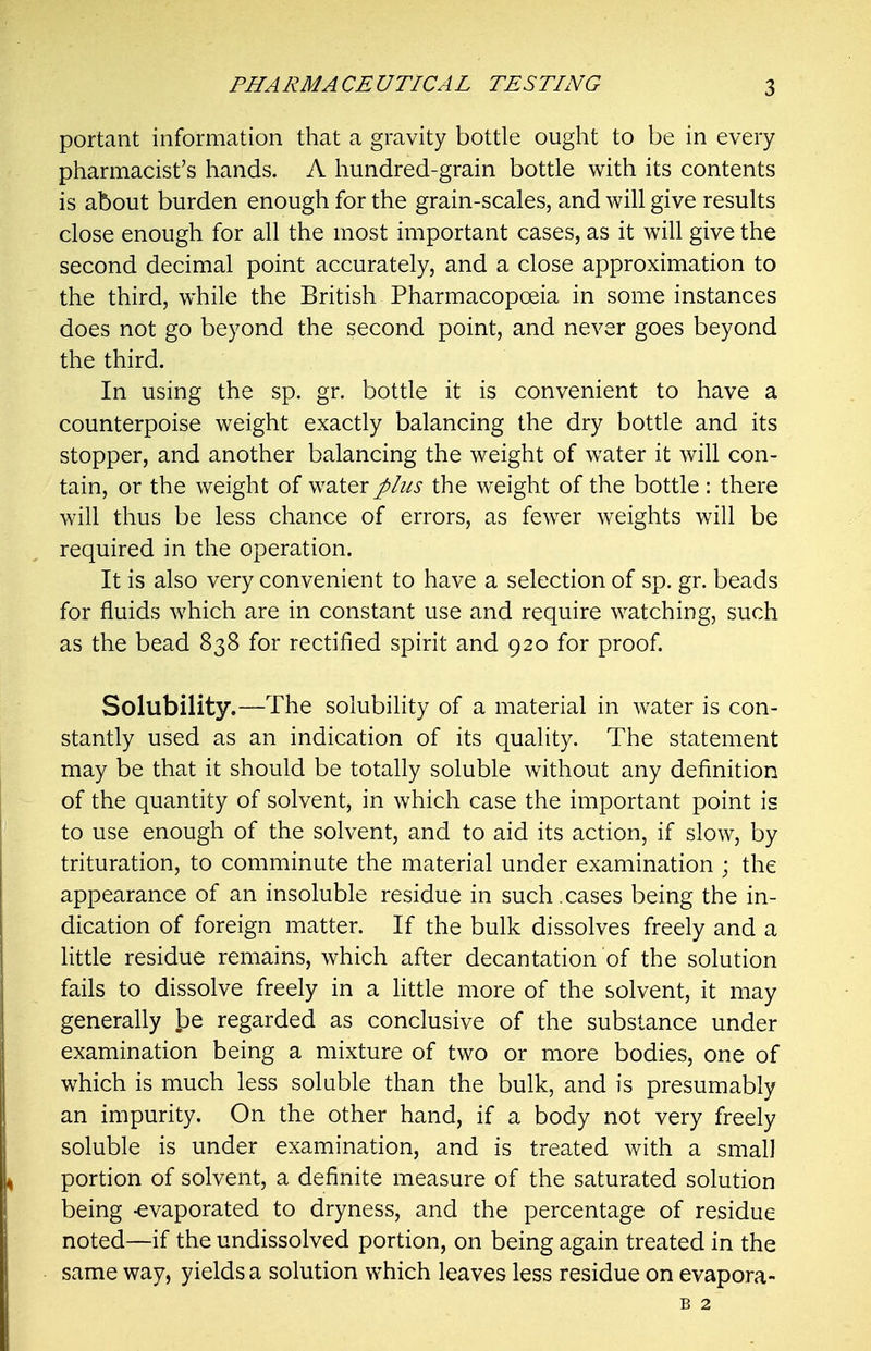 portant information that a gravity bottle ought to be in every pharmacist's hands. A hundred-grain bottle with its contents is about burden enough for the grain-scales, and will give results close enough for all the most important cases, as it will give the second decimal point accurately, and a close approximation to the third, while the British Pharmacopoeia in some instances does not go beyond the second point, and never goes beyond the third. In using the sp. gr. bottle it is convenient to have a counterpoise weight exactly balancing the dry bottle and its stopper, and another balancing the weight of water it will con- tain, or the weight of water plus the weight of the bottle : there will thus be less chance of errors, as fewer weights will be required in the operation. It is also very convenient to have a selection of sp. gr. beads for fluids which are in constant use and require watching, such as the bead 838 for rectified spirit and 920 for proof. Solubility.—The solubility of a material in water is con- stantly used as an indication of its quality. The statement may be that it should be totally soluble without any definition of the quantity of solvent, in which case the important point is to use enough of the solvent, and to aid its action, if slow, by trituration, to comminute the material under examination ; the appearance of an insoluble residue in such.cases being the in- dication of foreign matter. If the bulk dissolves freely and a little residue remains, which after decantation of the solution fails to dissolve freely in a little more of the solvent, it may generally l^e regarded as conclusive of the substance under examination being a mixture of two or more bodies, one of which is much less soluble than the bulk, and is presumably an impurity. On the other hand, if a body not very freely soluble is under examination, and is treated with a small portion of solvent, a definite measure of the saturated solution being -evaporated to dryness, and the percentage of residue noted—if the undissolved portion, on being again treated in the same way, yields a solution which leaves less residue on evapora- B 2