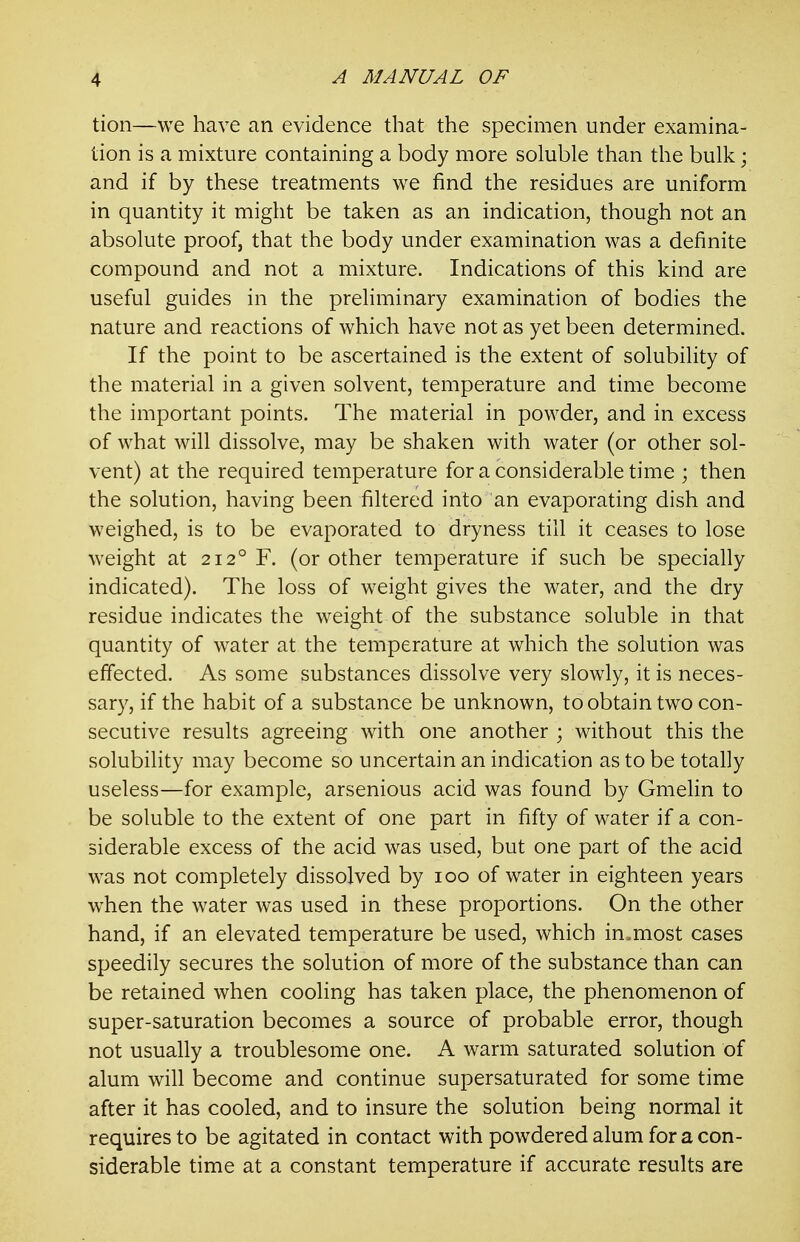 tion—we have an evidence that the specimen under examina- tion is a mixture containing a body more soluble than the bulk; and if by these treatments we find the residues are uniform in quantity it might be taken as an indication, though not an absolute proof, that the body under examination was a definite compound and not a mixture. Indications of this kind are useful guides in the preliminary examination of bodies the nature and reactions of which have not as yet been determined. If the point to be ascertained is the extent of solubility of the material in a given solvent, temperature and time become the important points. The material in powder, and in excess of what will dissolve, may be shaken with water (or other sol- vent) at the required temperature for a considerable time ; then the solution, having been filtered into an evaporating dish and weighed, is to be evaporated to dryness till it ceases to lose weight at 212° F. (or other temperature if such be specially indicated). The loss of weight gives the water, and the dry residue indicates the weight of the substance soluble in that quantity of water at the temperature at which the solution was effected. As some substances dissolve very slowly, it is neces- sary, if the habit of a substance be unknown, to obtain two con- secutive results agreeing with one another ; without this the solubility may become so uncertain an indication as to be totally useless—for example, arsenious acid was found by Gmelin to be soluble to the extent of one part in fifty of water if a con- siderable excess of the acid was used, but one part of the acid was not completely dissolved by 100 of water in eighteen years when the water was used in these proportions. On the other hand, if an elevated temperature be used, which in.most cases speedily secures the solution of more of the substance than can be retained when cooling has taken place, the phenomenon of super-saturation becomes a source of probable error, though not usually a troublesome one. A warm saturated solution of alum will become and continue supersaturated for some time after it has cooled, and to insure the solution being normal it requires to be agitated in contact with powdered alum for a con- siderable time at a constant temperature if accurate results are