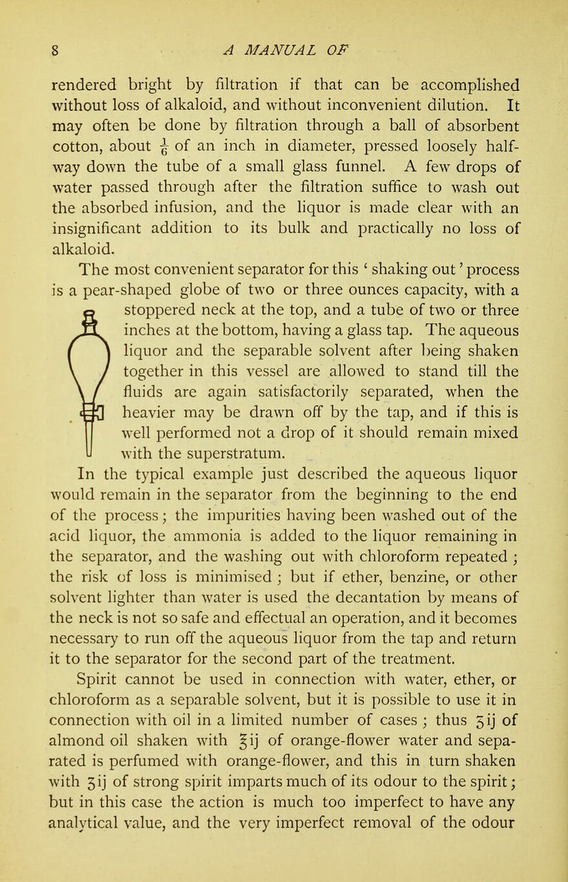 rendered bright by filtration if that can be accomplished without loss of alkaloid, and without inconvenient dilution. It may often be done by filtration through a ball of absorbent cotton, about \ of an inch in diameter, pressed loosely half- way down the tube of a small glass funnel. A few drops of water passed through after the filtration suffice to wash out the absorbed infusion, and the liquor is made clear with an insignificant addition to its bulk and practically no loss of alkaloid. The most convenient separator for this ' shaking out' process is a pear-shaped globe of two or three ounces capacity, with a stoppered neck at the top, and a tube of two or three inches at the bottom, having a glass tap. The aqueous liquor and the separable solvent after being shaken together in this vessel are allowed to stand till the fluids are again satisfactorily separated, when the heavier may be drawn off by the tap, and if this is well performed not a drop of it should remain mixed with the superstratum. In the typical example just described the aqueous hquor would remain in the separator from the beginning to the end of the process; the impurities having been washed out of the acid liquor, the ammonia is added to the liquor remaining in the separator, and the washing out with chloroform repeated ; the risk of loss is minimised ; but if ether, benzine, or other solvent lighter than water is used the decantation by means of the neck is not so safe and effectual an operation, and it becomes necessary to run off the aqueous liquor from the tap and return it to the separator for the second part of the treatment. Spirit cannot be used in connection with water, ether, or chloroform as a separable solvent, but it is possible to use it in connection with oil in a limited number of cases ; thus 5ij of almond oil shaken with Jij of orange-flower water and sepa- rated is perfumed with orange-flower, and this in turn shaken with 5ij of strong spirit imparts much of its odour to the spirit; but in this case the action is much too imperfect to have any analytical value, and the very imperfect removal of the odour