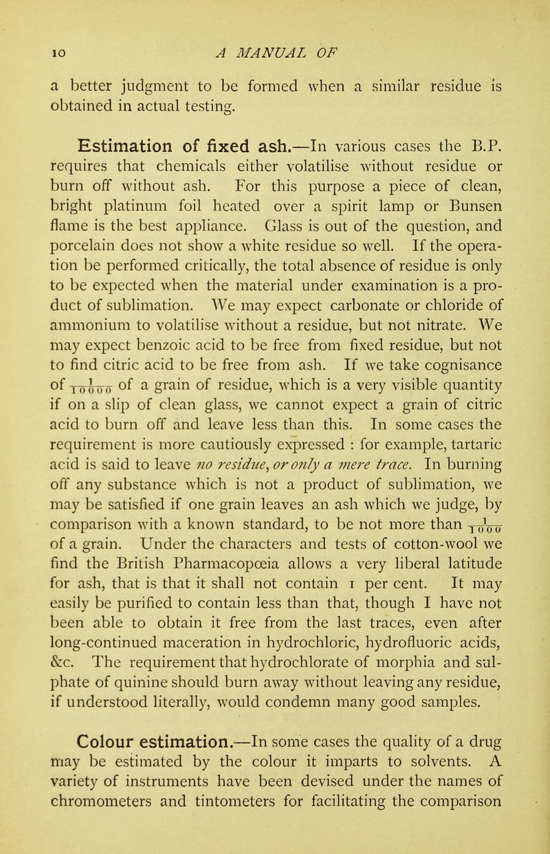 a better judgment to be formed when a similar residue is obtained in actual testing. Estimation of fixed ash.—In various cases the B.P. requires that chemicals either volatilise without residue or burn off without ash. For this purpose a piece of clean, bright platinum foil heated over a spirit lamp or Bunsen flame is the best appliance. Glass is out of the question, and porcelain does not show a w^hite residue so well. If the opera- tion be performed critically, the total absence of residue is only to be expected when the material under examination is a pro- duct of sublimation. We may expect carbonate or chloride of ammonium to volatilise without a residue, but not nitrate. We may expect benzoic acid to be free from fixed residue, but not to find citric acid to be free from ash. If we take cognisance of T-oioo ^ grain of residue, which is a very visible quantity if on a slip of clean glass, we cannot expect a grain of citric acid to burn off and leave less than this. In some cases the requirement is more cautiously expressed : for example, tartaric acid is said to leave no residue, or only a mere trace. In burning off any substance which is not a product of sublimation, we may be satisfied if one grain leaves an ash which we judge, by comparison with a known standard, to be not more than y-oVo- of a grain. Under the characters and tests of cotton-wool we find the British Pharmacopoeia allows a very liberal latitude for ash, that is that it shall not contain i per cent. It may easily be purified to contain less than that, though I have not been able to obtain it free from the last traces, even after long-continued maceration in hydrochloric, hydrofluoric acids, &c. The requirement that hydrochlorate of morphia and sul- phate of quinine should burn away without leaving any residue, if understood literally, would condemn many good samples. Colour estimation.—In some cases the quality of a drug may be estimated by the colour it imparts to solvents. A variety of instruments have been devised under the names of chromometers and tintometers for facilitating the comparison