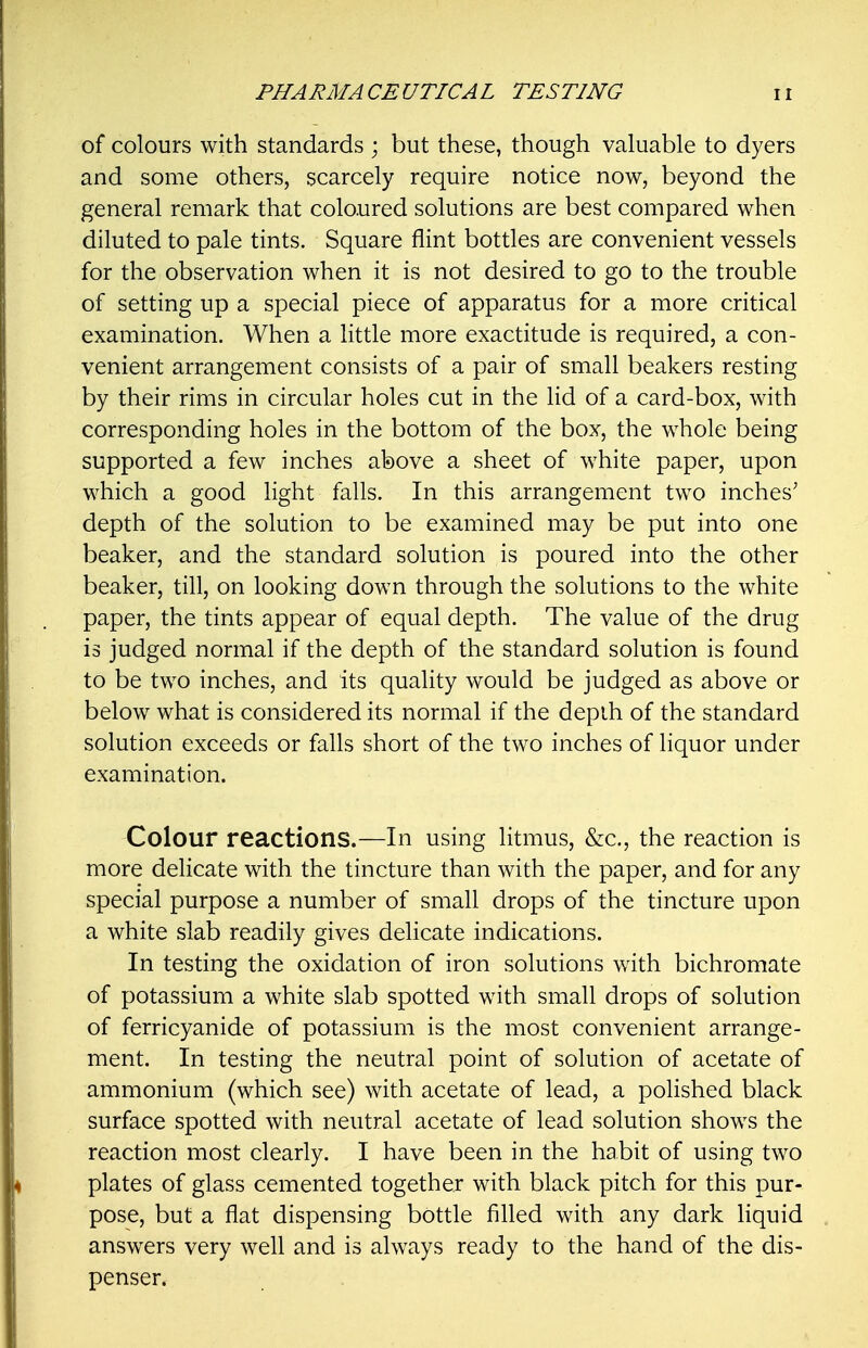 of colours with standards ; but these, though valuable to dyers and some others, scarcely require notice now, beyond the general remark that coloured solutions are best compared when diluted to pale tints. Square flint bottles are convenient vessels for the observation when it is not desired to go to the trouble of setting up a special piece of apparatus for a more critical examination. When a little more exactitude is required, a con- venient arrangement consists of a pair of small beakers resting by their rims in circular holes cut in the lid of a card-box, with corresponding holes in the bottom of the box, the whole being supported a few inches above a sheet of white paper, upon which a good light falls. In this arrangement two inches' depth of the solution to be examined may be put into one beaker, and the standard solution is poured into the other beaker, till, on looking down through the solutions to the white paper, the tints appear of equal depth. The value of the drug is judged normal if the depth of the standard solution is found to be two inches, and its quality would be judged as above or below what is considered its normal if the depth of the standard solution exceeds or falls short of the two inches of liquor under examination. Colour reactions.—In using litmus, &c., the reaction is more delicate with the tincture than with the paper, and for any special purpose a number of small drops of the tincture upon a white slab readily gives delicate indications. In testing the oxidation of iron solutions with bichromate of potassium a white slab spotted with small drops of solution of ferricyanide of potassium is the most convenient arrange- ment. In testing the neutral point of solution of acetate of ammonium (which see) with acetate of lead, a polished black surface spotted with neutral acetate of lead solution shows the reaction most clearly. I have been in the habit of using two plates of glass cemented together with black pitch for this pur- pose, but a flat dispensing bottle filled with any dark liquid answers very well and is always ready to the hand of the dis- penser.