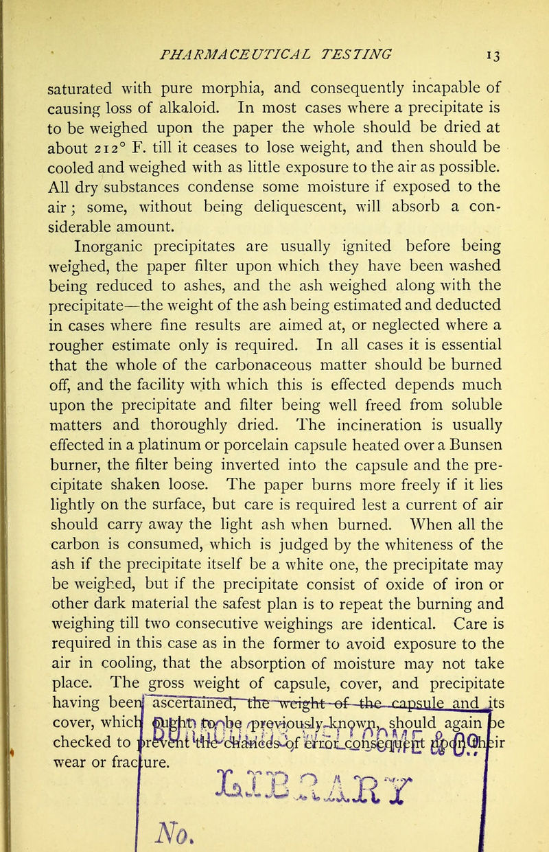 saturated with pure morphia, and consequently incapable of causing loss of alkaloid. In most cases where a precipitate is to be weighed upon the paper the whole should be dried at about 212° F. till it ceases to lose weight, and then should be cooled and weighed with as little exposure to the air as possible. All dry substances condense some moisture if exposed to the air; some, without being deliquescent, will absorb a con- siderable amount. Inorganic precipitates are usually ignited before being weighed, the paper filter upon which they have been washed being reduced to ashes, and the ash weighed along with the precipitate—the weight of the ash being estimated and deducted in cases where fine results are aimed at, or neglected where a rougher estimate only is required. In all cases it is essential that the whole of the carbonaceous matter should be burned off, and the facility with which this is effected depends much upon the precipitate and filter being well freed from soluble matters and thoroughly dried. The incineration is usually effected in a platinum or porcelain capsule heated over a Bunsen burner, the filter being inverted into the capsule and the pre- cipitate shaken loose. The paper burns more freely if it lies lightly on the surface, but care is required lest a current of air should carry away the light ash when burned. When all the carbon is consumed, which is judged by the whiteness of the ash if the precipitate itself be a white one, the precipitate may be weighed, but if the precipitate consist of oxide of iron or other dark material the safest plan is to repeat the burning and weighing till two consecutive weighings are identical. Care is required in this case as in the former to avoid exposure to the air in cooling, that the absorption of moisture may not take place. The gross weight of capsule, cover, and precipitate having beerij'^ascer]^Tnprl. rtrp-~vET4ylM--i=rfl~tJ^^ and ify; cover, whicH ^fehtj !t?0pbQ /pFQvipuslyJ^nyw^ji^should againpe checked to ir^^Mit ^tW^'dWiii^SM^f 'ier£oiLc^ns|^^^ ^(^Qhfcir wear or frac ure.