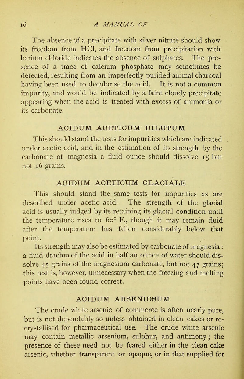 The absence of a precipitate with silver nitrate should show- its freedom from HCl, and freedom from precipitation with barium chloride indicates the absence of sulphates. The pre- sence of a trace of calcium phosphate may sometimes be detected, resulting from an imperfectly purified animal charcoal having been used to decolorise the acid. It is not a common impurity, and would be indicated by a faint cloudy precipitate appearing when the acid is treated with excess of ammonia or its carbonate. AOIDUM ACETICUM DILUTUM This should stand the tests for impurities which are indicated under acetic acid, and in the estimation of its strength by the carbonate of magnesia a fluid ounce should dissolve 15 but not 16 grains. ACIDUM ACETICUM GLACIALE This should stand the same tests for impurities as are described under acetic acid. The strength of the glacial acid is usually judged by its retaining its glacial condition until the temperature rises to 60° F., though it may remain fluid after the temperature has fallen considerably below that point. Its strength may also be estimated by carbonate of magnesia : a fluid drachm of the acid in half an ounce of water should dis- solve 45 grains of the magnesium carbonate, but not 47 grains; this test is, however, unnecessary when the freezing and melting points have been found correct. AOIDUM ARSENIOSUM The crude white arsenic of commerce is often nearly pure, but is not dependably so unless obtained in clean cakes or re- cr)'stallised for pharmaceutical use. The crude white arsenic may contain metallic arsenium, sulphur, and antimony; the presence of these need not be feared either in the clean cake arsenic, v/hether transparent or opaque, or in that supplied for