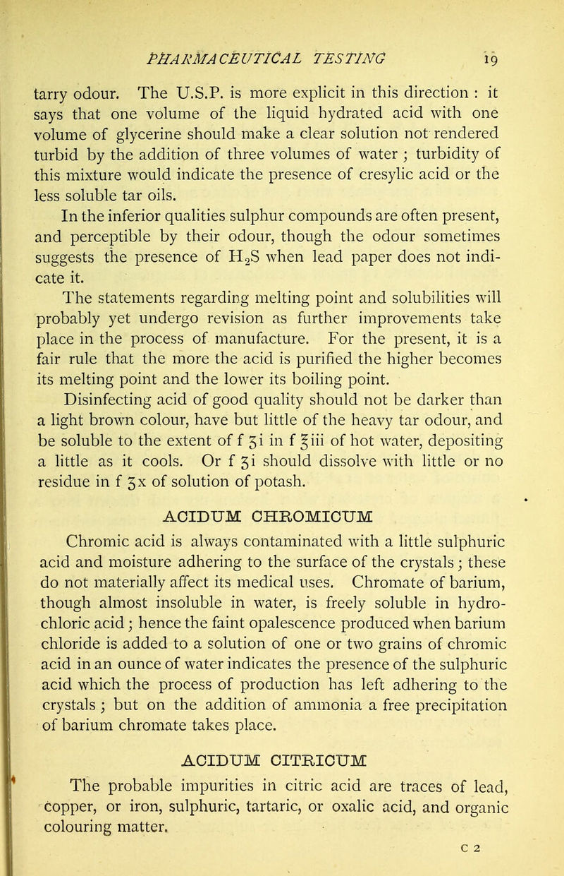 tarry odour. The U.S.P. is more explicit in this direction : it says that one volume of the liquid hydrated acid with one volume of glycerine should make a clear solution not rendered turbid by the addition of three volumes of water ; turbidity of this mixture would indicate the presence of cresylic acid or the less soluble tar oils. In the inferior qualities sulphur compounds are often present, and perceptible by their odour, though the odour sometimes suggests the presence of H2S when lead paper does not indi- cate it. The statements regarding melting point and solubilities will probably yet undergo revision as further improvements take place in the process of manufacture. For the present, it is a fair rule that the more the acid is purified the higher becomes its melting point and the lower its boiling point. Disinfecting acid of good quality should not be darker than a light brown colour, have but little of the heavy tar odour, and be soluble to the extent of f 51 in f Jiii of hot water, depositing a httle as it cools. Or f gi should dissolve with little or no residue in f 5^ of solution of potash. AOIDUM CHROMICUM Chromic acid is always contaminated with a little sulphuric acid and moisture adhering to the surface of the crystals; these do not materially affect its medical uses, Chromate of barium, though almost insoluble in water, is freely soluble in hydro- chloric acid; hence the faint opalescence produced when barium chloride is added to a solution of one or two grains of chromic acid in an ounce of water indicates the presence of the sulphuric acid which the process of production has left adhering to the crystals ; but on the addition of ammonia a free precipitation of barium chromate takes place. AOIDUM CITBIOUM The probable impurities in citric acid are traces of lead, copper, or iron, sulphuric, tartaric, or oxalic acid, and organic colouring matter.