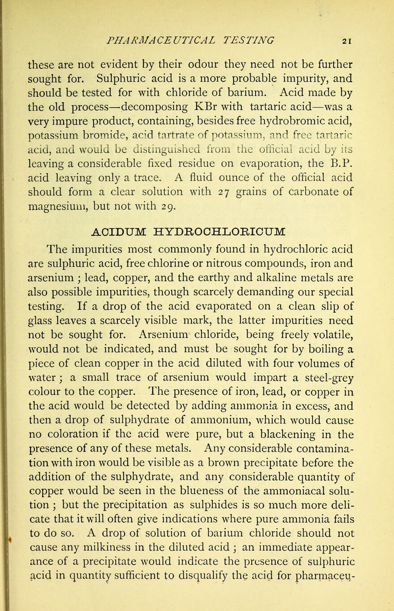 these are not evident by their odour they need not be further sought for. Sulphuric acid is a more probable impurity, and should be tested for with chloride of barium. Acid made by the old process—decomposing KBr with tartaric acid—was a very impure product, containing, besides free hydrobromic acid, potassium bromide, acid tartrate of potassium, and free tartaric acid, and would be distinguished from the official acid by its leaving a considerable fixed residue on evaporation, the B.P. acid leaving only a trace. A fluid ounce of the official acid should form a clear solution with 27 grains of carbonate of magnesium, but not with 29. AOIDUM HYDHOOHLOmCUM The impurities most commonly found in hydrochloric acid are sulphuric acid, free chlorine or nitrous compounds, iron and arsenium ; lead, copper, and the earthy and alkaline metals are also possible impurities, though scarcely demanding our special testing. If a drop of the acid evaporated on a clean slip of glass leaves a scarcely visible mark, the latter impurities need not be sought for. Arsenium chloride, being freely volatile, would not be indicated, and must be sought for by boiling a piece of clean copper in the acid diluted with four volumes of water; a small trace of arsenium would impart a steel-grey colour to the copper. The presence of iron, lead, or copper in the acid would be detected by adding ammonia in excess, and then a drop of sulphydrate of ammonium, which would cause no coloration if the acid were pure, but a blackening in the presence of any of these metals. Any considerable contamina- tion with iron would be visible as a brown precipitate before the addition of the sulphydrate, and any considerable quantity of copper would be seen in the blueness of the ammoniacal solu- tion ; but the precipitation as sulphides is so much more deli- cate that it will often give indications where pure ammonia fails to do so. A drop of solution of barium chloride should not cause any milkiness in the diluted acid ; an immediate appear- ance of a precipitate would indicate the presence of sulphuric acid in quantity sufficient to disqualify the acid for pharmaceu-