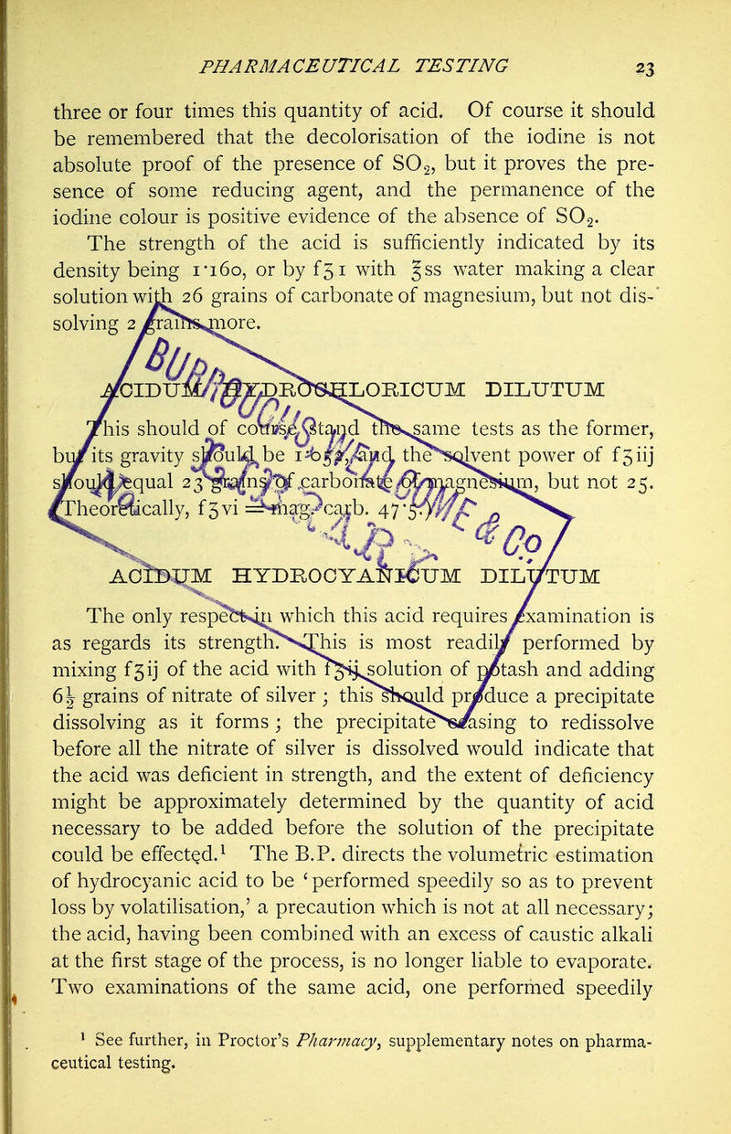 three or four times this quantity of acid. Of course it should be remembered that the decolorisation of the iodine is not absolute proof of the presence of SO2, but it proves the pre- sence of some reducing agent, and the permanence of the iodine colour is positive evidence of the absence of SO2. The strength of the acid is sufficiently indicated by its density being i-i6o, or by f5i with gss water making a clear solution with 26 grains of carbonate of magnesium, but not dis-* solving 2/rai^rsjiiore. fOIDUJ [LOmOUM DILUTUM SMO his should of ^same tests as the former, its gravity s^uUJjbe i^^p^^iad theN<;ilvent power of f5iij „aj^qual 2yg^^n^^.carborra1^/65'|i^ but not 25. heorftically, f5vi :^hiiag?caib. 47*^ AoIbUM HYDROOYANiCUM DILl/TUM The only respebtsm which this acid requires /xamination is as regards its strength?V^ijrhis is most readilr^ performed by mixing f5ij of the acid with i^'^j^olution of ^tash and adding 6 J grains of nitrate of silver ; this siKmld pr/duce a precipitate dissolving as it forms ; the precipitate^s^sing to redissolve before all the nitrate of silver is dissolved would indicate that the acid was deficient in strength, and the extent of deficiency might be approximately determined by the quantity of acid necessary to be added before the solution of the precipitate could be effected.^ The B.P. directs the volumetric estimation of hydrocyanic acid to be ' performed speedily so as to prevent loss by volatilisation,' a precaution which is not at all necessary; the acid, having been combined with an excess of caustic alkali at the first stage of the process, is no longer liable to evaporate. Two examinations of the same acid, one performed speedily ' See further, in Proctor's Pha}'j?iacy, supplementary notes on pharma- ceutical testing.