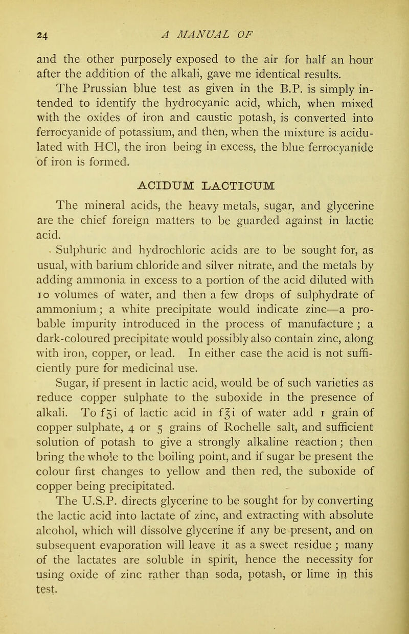 and the other purposely exposed to the air for half an hour after the addition of the alkali, gave me identical results. The Prussian blue test as given in the B.P. is simply in- tended to identify the hydrocyanic acid, which, when mixed with the oxides of iron and caustic potash, is converted into ferrocyanide of potassium, and then, when the mixture is acidu- lated with HCl, the iron being in excess, the blue ferrocyanide of iron is formed. ACIDUM LAOTICUM The mineral acids, the heavy metals, sugar, and glycerine are the chief foreign matters to be guarded against in lactic acid. . Sulphuric and hydrochloric acids are to be sought for, as usual, with barium chloride and silver nitrate, and the metals by adding ammonia in excess to a portion of the acid diluted with lo volumes of water, and then a few drops of sulphydrate of ammonium; a white precipitate would indicate zinc—a pro- bable impurity introduced in the process of manufacture ; a dark-coloured precipitate would possibly also contain zinc, along with iron, copper, or lead. In either case the acid is not suffi- ciently pure for medicinal use. Sugar, if present in lactic acid, would be of such varieties as reduce copper sulphate to the suboxide in the presence of alkali. To f5i of lactic acid in f|i of water add i grain of copper sulphate, 4 or 5 grains of Rochelle salt, and sufficient solution of potash to give a strongly alkaline reaction; then bring the whole to the boiling point, and if sugar be present the colour first changes to yellow and then red, the suboxide of copper being precipitated. The U.S.P. directs glycerine to be sought for by converting the lactic acid into lactate of zinc, and extracting with absolute alcohol, which will dissolve glycerine if any be present, and on subsequent evaporation will leave it as a sweet residue ; many of the lactates are soluble in spirit, hence the necessity for using oxide of zinc rather than soda, potash, or Ume in this test.