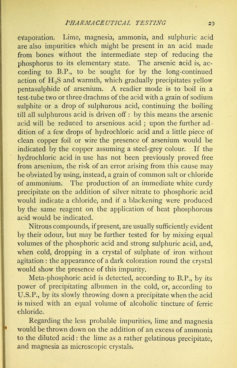 evaporation. Lime, magnesia, ammonia, and sulphuric acid are also impurities which might be present in an acid made from bones without the intermediate step of reducing the phosphorus to its elementary state. The arsenic acid is, ac- cording to B.P., to be sought for by the long-continued action of HoS and warmth, which gradually precipitates yellow pentasulphide of arsenium. A readier mode is to boil in a test-tube two or three drachms of the acid with a grain of sodium sulphite or a drop of sulphurous acid, continuing the boiling till all sulphurous acid is driven off: by this means the arsenic acid will be reduced to arsenious acid ; upon the further ad- dition of a few drops of hydrochloric acid and a Httle piece of clean copper foil or wire the presence of arsenium would be indicated by the copper assuming a steel-grey colour. If the hydrochloric acid in use has not been previously proved free from arsenium, the risk of an error arising from this cause may be obviated by using, instead, a grain of common salt or chloride of ammonium. The production of an immediate white curdy precipitate on the addition of silver nitrate to phosphoric acid would indicate a chloride, and if a blackening were produced by the same reagent on the application of heat phosphorous acid would be indicated. Nitrous compounds, if present, are usually sufficiently evident by their odour, but may be further tested for by mixing equal volumes of the phosphoric acid and strong sulphuric acid, and, when cold, dropping in a crystal of sulphate of iron without agitation : the appearance of a dark coloration round the crystal would show the presence of this impurity. Meta-phosphoric acid is detected, according to B.P., by its power of precipitating albumen in the cold, or, according to U.S.P., by its slowly throwing down a precipitate when the acid is mixed with an equal volume of alcoholic tincture of ferric chloride. Regarding the less probable impurities, Hme and magnesia would be thrown down on the addition of an excess of ammonia to the diluted acid: the lime as a rather gelatinous precipitate, and magnesia as microscopic crystals.