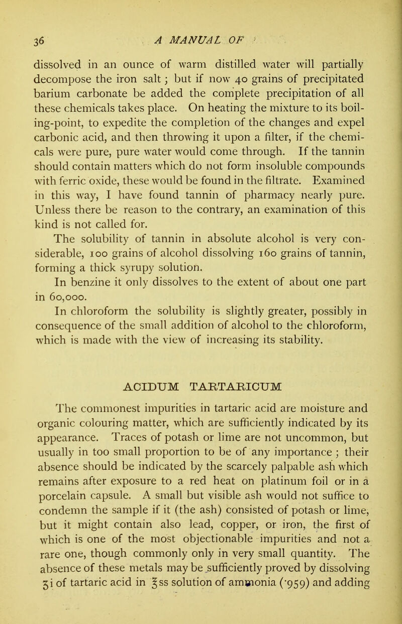 dissolved in an ounce of warm distilled water will partially decompose the iron salt; but if now 40 grains of precipitated barium carbonate be added the complete precipitation of all these chemicals takes place. On heating the mixture to its boil- ing-point, to expedite the completion of the changes and expel carbonic acid, and then throwing it upon a filter, if the chemi- cals were pure, pure water would come through. If the tannin should contain matters which do not form insoluble compounds with ferric oxide, these would be found in the filtrate. Examined in this way, I have found tannin of pharmacy nearly pure. Unless there be reason to the contrary, an examination of this kind is not called for. The solubility of tannin in absolute alcohol is very con- siderable, 100 grains of alcohol dissolving 160 grains of tannin, forming a thick syrupy solution. In benzine it only dissolves to the extent of about one part in 60,000. In chloroform the solubility is slightly greater, possibly in consequence of the small addition of alcohol to the chloroform, which is made with the view of increasing its stability. ACIDUM TARTARIOUM The commonest impurities in tartaric acid are moisture and organic colouring matter, which are sufficiently indicated by its appearance. Traces of potash or lime are not uncommon, but usually in too small proportion to be of any importance ; their absence should be indicated by the scarcely palpable ash which remains after exposure to a red heat on platinum foil or in a porcelain capsule. A small but visible ash would not suffice to condemn the sample if it (the ash) consisted of potash or lime, but it might contain also lead, copper, or iron, the first of which is one of the most objectionable impurities and not a rare one, though commonly only in very small quantity. The absence of these metals may be sufficiently proved by dissolving 5i of tartaric acid in Jss solution of amsfionia ('959) and adding