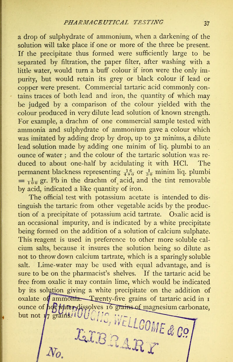 a drop of sulphydrate of ammonium, when a darkening of the solution will take place if one or more of the three be present. If the precipitate thus formed were sufficiently large to be separated by filtration, the paper filter, after washing with a little water, would turn a buff colour if iron were the only im- purity, but would retain its grey or black colour if lead or copper were present. Commercial tartaric acid commonly con- tains traces of both lead and iron, the quantity of which may be judged by a comparison of the colour yielded with the colour produced in very dilute lead solution of known strength. For example, a drachm of one commercial sample tested with ammonia and sulphydrate of ammonium gave a colour which was imitated by adding drop by drop, up to 32 minims, a dilute lead solution made by adding one minim of liq. plumbi to an ounce of water ; and the colour of the tartaric solution was re- duced to about one-half by acidulating it with HCl. The permanent blackness representing ^^-^^ or -3L minim liq. plumbi = yi^- g'^- in the drachm of acid, and the tint removable by acid, indicated a like quantity of iron. The official test with potassium acetate is intended to dis- tinguish the tartaric from other vegetable acids by the produc- tion of a precipitate of potassium acid tartrate. Oxalic acid is an occasional impurity, and is indicated by a white precipitate being formed on the addition of a solution of calcium sulphate. This reagent is used in preference to other more soluble cal- cium salts, because it insures the solution being so dilute as not to throw down calcium tartrate, which is a sparingly soluble salt. Lime-water may be used with equal advantage, and is sure to be on the pharmacist's shelves. If the tartaric acid be free from oxalic it may contain lime, which would be indicated by its solution giving a white precipitate on the addition of oxalate otf anim5!Tt2t:—X^enty-five grains of tartaric acid in i ounce of ncwMf^i^^s^plvesi^^'gT'a^^ carbonate, but not Yl g^'auii' j U [j { / ^- • ^ / - , _