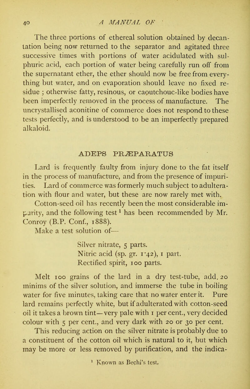 The three portions of ethereal solution obtained by decan- lation being now returned to the separator and agitated three successive times with portions of water acidulated with sul- phuric acid, each portion of water being carefully run off from the supernatant ether, the ether should now be free from every- thing but water, and on evaporation should leave no fixed re- sidue ; otherwise fatty, resinous, or caoutchouc-like bodies have been imperfectly removed in the process of manufacture. The uncrystallised aconitine of commerce does not respond to these tests perfectly, and is understood to be an imperfectly prepared alkaloid. ADEPS PR^PARATXJS Lard is frequently faulty from injury done to the fat itself in the process of manufacture, and from the presence of impuri- ties. Lard of commerce was formerly much subject to adultera- tion with flour and water, but these are now rarely met with. Cotton-seed oil has recently been the most considerable im- parity, and the following test ^ has been recommended by Mr. Conroy (B.P. Conf, 1888). Make a test solution of^— Silver nitrate, 5 parts. Nitric acid (sp. gr. i'42), i part. Rectified spirit, 100 parts. Melt 100 grains of the lard in a dry test-tube, add. 20 minims of the silver solution, and immerse the tube in boiling water for five minutes, taking care that no water enter it. Pure lard remains perfectly white, but if adulterated with cotton-seed oil it takes a brown tint—very pale with i per cent., very decided colour with 5 per cent., and very dark with 20 or 30 per cent. This reducing action on the silver nitrate is probably due to a constituent of the cotton oil which is natural to it, but which may be more or less removed by purification, and the indica- ' JCnowp as Bechi's test,