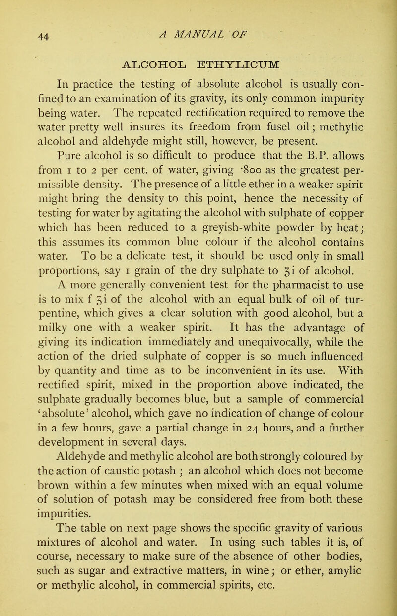 ALCOHOL ETHYLICUM In practice the testing of absolute alcohol is usually con- fined to an examination of its gravity, its only common impurity being water. The repeated rectification required to remove the water pretty well insures its freedom from fusel oil; methylic alcohol and aldehyde might still, however, be present. Pure alcohol is so difficult to produce that the B.P. allows from I to 2 per cent, of water, giving -Soo as the greatest per- missible density. The presence of a little ether in a weaker spirit might bring the density to this point, hence the necessity of testing for water by agitating the alcohol with sulphate of copper which has been reduced to a greyish-white powder by heat; this assumes its common blue colour if the alcohol contains water. To be a dehcate test, it should be used only in small proportions, say i grain of the dry sulphate to 5i of alcohol. A more generally convenient test for the pharmacist to use is to mix f 5i of the alcohol with an equal bulk of oil of tur- pentine, which gives a clear solution with good alcohol, but a milky one with a weaker spirit. It has the advantage of giving its indication immediately and unequivocally, while the action of the dried sulphate of copper is so much influenced by quantity and time as to be inconvenient in its use. With rectified spirit, mixed in the proportion above indicated, the sulphate gradually becomes blue, but a sample of commercial 'absolute' alcohol, which gave no indication of change of colour in a few hours, gave a partial change in 24 hours, and a further development in several days. Aldehyde and methylic alcohol are both strongly coloured by the action of caustic potash ; an alcohol which does not become brown within a few minutes when mixed with an equal volume of solution of potash may be considered free from both these impurities. The table on next page shows the specific gravity of various mixtures of alcohol and water. In using such tables it is, of course, necessary to make sure of the absence of other bodies, such as sugar and extractive matters, in wine; or ether, amylic or methylic alcohol, in commercial spirits, etc.