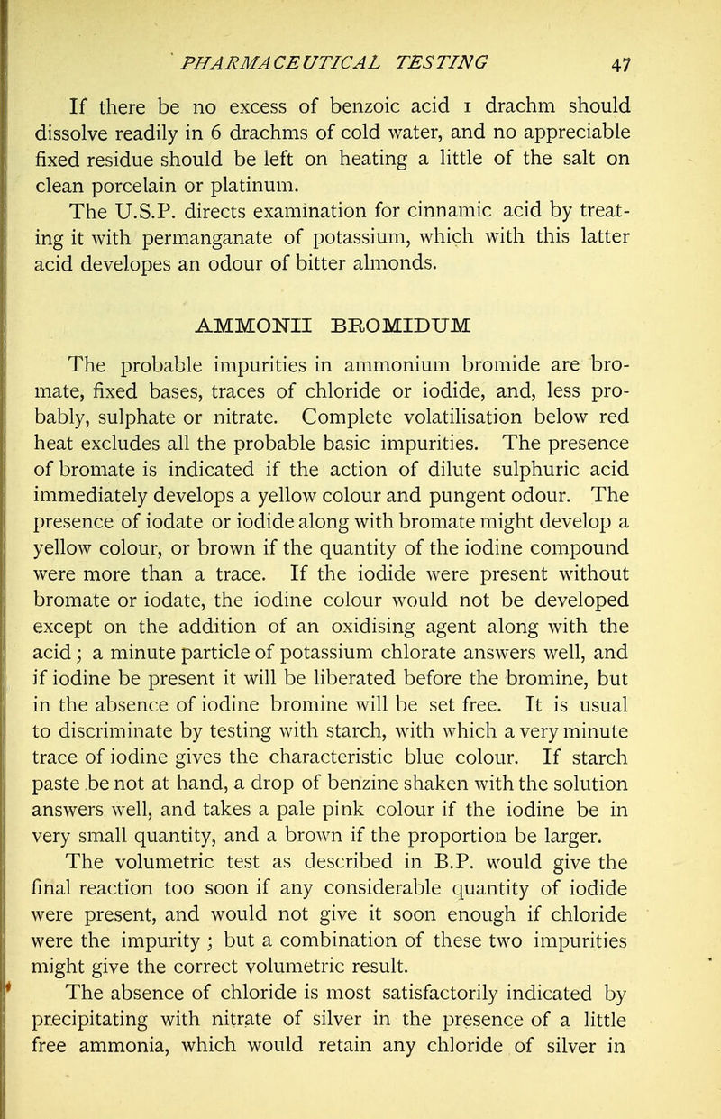 If there be no excess of benzoic acid i drachm should dissolve readily in 6 drachms of cold water, and no appreciable fixed residue should be left on heating a little of the salt on clean porcelain or platinum. The U.S.P. directs examination for cinnamic acid by treat- ing it with permanganate of potassium, which with this latter acid developes an odour of bitter almonds. AMMONII BROMIDUM The probable impurities in ammonium bromide are bro- mate, fixed bases, traces of chloride or iodide, and, less pro- bably, sulphate or nitrate. Complete volatilisation below red heat excludes all the probable basic impurities. The presence of bromate is indicated if the action of dilute sulphuric acid immediately develops a yellow colour and pungent odour. The presence of iodate or iodide along with bromate might develop a yellow colour, or brown if the quantity of the iodine compound were more than a trace. If the iodide were present without bromate or iodate, the iodine colour would not be developed except on the addition of an oxidising agent along with the acid; a minute particle of potassium chlorate answers well, and if iodine be present it will be liberated before the bromine, but in the absence of iodine bromine will be set free. It is usual to discriminate by testing with starch, with which a very minute trace of iodine gives the characteristic blue colour. If starch paste be not at hand, a drop of benzine shaken with the solution answers well, and takes a pale pink colour if the iodine be in very small quantity, and a brown if the proportion be larger. The volumetric test as described in B.P. would give the final reaction too soon if any considerable quantity of iodide were present, and would not give it soon enough if chloride were the impurity \ but a combination of these two impurities might give the correct volumetric result. The absence of chloride is most satisfactorily indicated by precipitating with nitrate of silver in the presence of a little free ammonia, which would retain any chloride of silver in