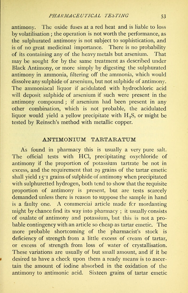 antimony. The oxide fuses at a red heat and is Hable to loss by volatihsation; the operation is not worth the performance, as the sulphurated antimony is not subject to sophistication, and is of no great medicinal importance. There is no probability of its containing any of the heavy metals but arsenium. That may be sought for by the same treatment as described under Black Antimony, or more simply by digesting the sulphurated antimony in ammonia, filtering off the ammonia, which would dissolve any sulphide of arsenium, but not sulphide of antimony. The ammoniacal liquor if acidulated with hydrochloric acid will deposit sulphide of arsenium if such were present in the antimony compound ; if arsenium had been present in any other combination, which is not probable, the acidulated hquor would yield a yellow precipitate with H2S, or might be tested by Reinsch's method with metallic copper. ANTIMONIUM TARTARATUM As found in pharmacy this is usually a very pure salt. The official tests with HCl, precipitating oxychloride of antimony if the proportion of potassium tartrate be not in excess, and the requirement that 29 grains of the tartar emetic shall yield 15*1 grains of sulphide of antimony when precipitated with sulphuretted hydrogen, both tend to show that the requisite proportion of antimony is present, but are tests scarcely demanded unless there is reason to suppose the sample in hand is a faulty one. A commercial article made fcr mordanting might by chance find its way into pharmacy ; it usually consists of oxalate of antimony and potassium, but this is not a pro- bable contingency with an article so cheap as tartar emetic. The more probable shortcoming of the pharmacist's stock is deficiency of strength from a little excess of cream of tartar, or excess of strength from loss of water of crystallisation. These variations are usually of but small amount, and if it be desired to have a check upon them a ready means is to ascer- tain the amount of iodine absorbed in the oxidation of the antimony to antimonic acid. Sixteen grains of tartar emetic