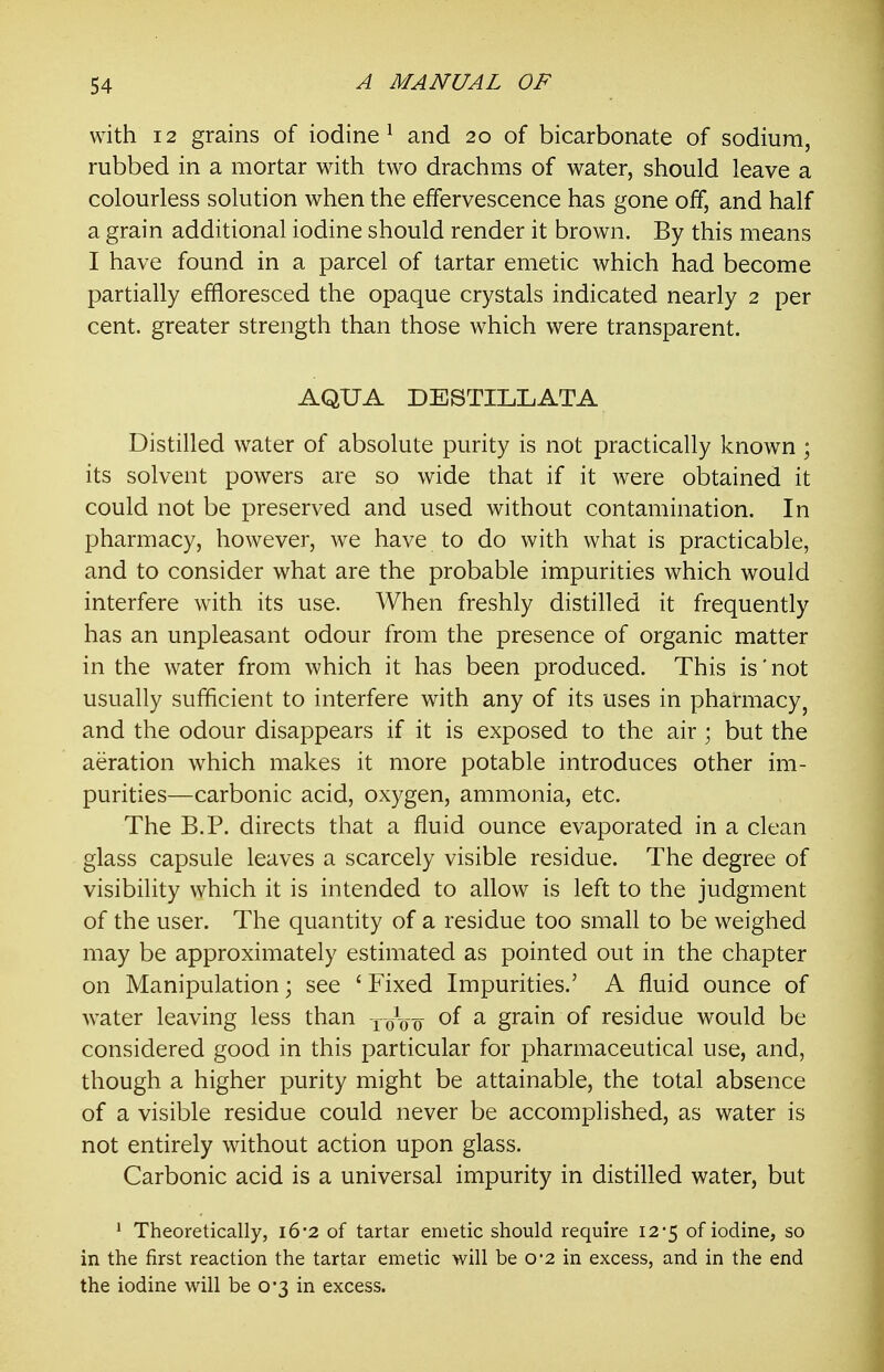 with 12 grains of iodine^ and 20 of bicarbonate of sodium, rubbed in a mortar with two drachms of water, should leave a colourless solution when the effervescence has gone off, and half a grain additional iodine should render it brown. By this means I have found in a parcel of tartar emetic which had become partially effloresced the opaque crystals indicated nearly 2 per cent, greater strength than those which were transparent. AQUA DESTILLATA Distilled water of absolute purity is not practically known ; its solvent powers are so wide that if it were obtained it could not be preserved and used without contamination. In pharmacy, however, we have to do with what is practicable, and to consider what are the probable impurities which would interfere with its use. When freshly distilled it frequently has an unpleasant odour from the presence of organic matter in the water from which it has been produced. This is'not usually sufficient to interfere with any of its uses in pharmacyj and the odour disappears if it is exposed to the air ; but the aeration which makes it more potable introduces other im- purities—carbonic acid, oxygen, ammonia, etc. The B.P. directs that a fluid ounce evaporated in a clean glass capsule leaves a scarcely visible residue. The degree of visibility which it is intended to allow is left to the judgment of the user. The quantity of a residue too small to be weighed may be approximately estimated as pointed out in the chapter on Manipulation ] see ' Fixed Impurities.' A fluid ounce of water leaving less than xoW ^ grain of residue would be considered good in this particular for pharmaceutical use, and, though a higher purity might be attainable, the total absence of a visible residue could never be accomplished, as water is not entirely without action upon glass. Carbonic acid is a universal impurity in distilled water, but * Theoretically, i62 of tartar emetic should require 12*5 of iodine, so in the first reaction the tartar emetic will be 0*2 in excess, and in the end the iodine will be 0*3 in excess.